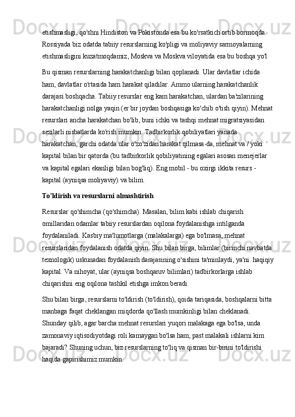 etishmasligi, qo'shni Hindiston va Pokistonda esa bu ko'rsatkich ortib bormoqda. 
Rossiyada biz odatda tabiiy resurslarning ko'pligi va moliyaviy sarmoyalarning 
etishmasligini kuzatmoqdamiz, Moskva va Moskva viloyatida esa bu boshqa yo'l. 
Bu qisman resurslarning harakatchanligi bilan qoplanadi. Ular davlatlar ichida 
ham, davlatlar o'rtasida ham harakat qiladilar. Ammo ularning harakatchanlik 
darajasi boshqacha. Tabiiy resurslar eng kam harakatchan, ulardan ba'zilarining 
harakatchanligi nolga yaqin (er bir joydan boshqasiga ko'chib o'tish qiyin). Mehnat
resurslari ancha harakatchan bo'lib, buni ichki va tashqi mehnat migratsiyasidan 
sezilarli nisbatlarda ko'rish mumkin. Tadbirkorlik qobiliyatlari yanada 
harakatchan, garchi odatda ular o'zo'zidan harakat qilmasa-da, mehnat va / yoki 
kapital bilan bir qatorda (bu tadbirkorlik qobiliyatining egalari asosan menejerlar 
va kapital egalari ekanligi bilan bog'liq). Eng mobil - bu oxirgi ikkita resurs - 
kapital (ayniqsa moliyaviy) va bilim. 
To'ldirish va resurslarni almashtirish 
Resurslar qo'shimcha (qo'shimcha). Masalan, bilim kabi ishlab chiqarish 
omillaridan odamlar tabiiy resurslardan oqilona foydalanishga intilganda 
foydalaniladi. Kasbiy ma'lumotlarga (malakalarga) ega bo'lmasa, mehnat 
resurslaridan foydalanish odatda qiyin. Shu bilan birga, bilimlar (birinchi navbatda 
texnologik) uskunadan foydalanish darajasining o'sishini ta'minlaydi, ya'ni. haqiqiy
kapital. Va nihoyat, ular (ayniqsa boshqaruv bilimlari) tadbirkorlarga ishlab 
chiqarishni eng oqilona tashkil etishga imkon beradi. 
Shu bilan birga, resurslarni to'ldirish (to'ldirish), qoida tariqasida, boshqalarni bitta 
manbaga faqat cheklangan miqdorda qo'llash mumkinligi bilan cheklanadi. 
Shunday qilib, agar barcha mehnat resurslari yuqori malakaga ega bo'lsa, unda 
zamonaviy iqtisodiyotdagi roli kamaygan bo'lsa ham, past malakali ishlarni kim 
bajaradi? Shuning uchun, biz resurslarning to'liq va qisman bir-birini to'ldirishi 
haqida gapirishimiz mumkin.  