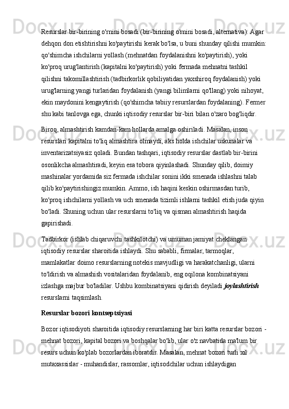 Resurslar bir-birining o'rnini bosadi (bir-birining o'rnini bosadi, alternativa). Agar 
dehqon don etishtirishni ko'paytirishi kerak bo'lsa, u buni shunday qilishi mumkin: 
qo'shimcha ishchilarni yollash (mehnatdan foydalanishni ko'paytirish), yoki 
ko'proq urug'lantirish (kapitalni ko'paytirish) yoki fermada mehnatni tashkil 
qilishni takomillashtirish (tadbirkorlik qobiliyatidan yaxshiroq foydalanish) yoki 
urug'larning yangi turlaridan foydalanish (yangi bilimlarni qo'llang) yoki nihoyat, 
ekin maydonini kengaytirish (qo'shimcha tabiiy resurslardan foydalaning). Fermer 
shu kabi tanlovga ega, chunki iqtisodiy resurslar bir-biri bilan o'zaro bog'liqdir. 
Biroq, almashtirish kamdan-kam hollarda amalga oshiriladi. Masalan, inson 
resurslari kapitalni to'liq almashtira olmaydi, aks holda ishchilar uskunalar va 
inventarizatsiyasiz qoladi. Bundan tashqari, iqtisodiy resurslar dastlab bir-birini 
osonlikcha almashtiradi, keyin esa tobora qiyinlashadi. Shunday qilib, doimiy 
mashinalar yordamida siz fermada ishchilar sonini ikki smenada ishlashni talab 
qilib ko'paytirishingiz mumkin. Ammo, ish haqini keskin oshirmasdan turib, 
ko'proq ishchilarni yollash va uch smenada tizimli ishlarni tashkil etish juda qiyin 
bo'ladi. Shuning uchun ular resurslarni to'liq va qisman almashtirish haqida 
gapirishadi. 
Tadbirkor (ishlab chiqaruvchi tashkilotchi) va umuman jamiyat cheklangan 
iqtisodiy resurslar sharoitida ishlaydi. Shu sababli, firmalar, tarmoqlar, 
mamlakatlar doimo resurslarning notekis mavjudligi va harakatchanligi, ularni 
to'ldirish va almashish vositalaridan foydalanib, eng oqilona kombinatsiyani 
izlashga majbur bo'ladilar. Ushbu kombinatsiyani qidirish deyiladi  joylashtirish  
resurslarni taqsimlash. 
Resurslar bozori kontseptsiyasi 
Bozor iqtisodiyoti sharoitida iqtisodiy resurslarning har biri katta resurslar bozori - 
mehnat bozori, kapital bozori va boshqalar bo'lib, ular o'z navbatida ma'lum bir 
resurs uchun ko'plab bozorlardan iboratdir. Masalan, mehnat bozori turli xil 
mutaxassislar - muhandislar, rassomlar, iqtisodchilar uchun ishlaydigan  