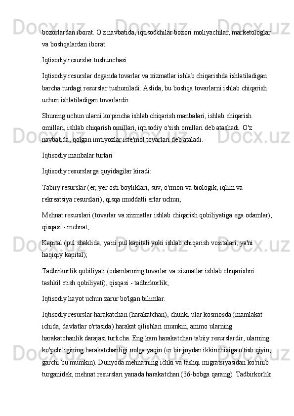 bozorlardan iborat. O'z navbatida, iqtisodchilar bozori moliyachilar, marketologlar 
va boshqalardan iborat. 
Iqtisodiy resurslar tushunchasi 
Iqtisodiy resurslar deganda tovarlar va xizmatlar ishlab chiqarishda ishlatiladigan 
barcha turdagi resurslar tushuniladi. Aslida, bu boshqa tovarlarni ishlab chiqarish 
uchun ishlatiladigan tovarlardir. 
Shuning uchun ularni ko'pincha ishlab chiqarish manbalari, ishlab chiqarish 
omillari, ishlab chiqarish omillari, iqtisodiy o'sish omillari deb atashadi. O'z 
navbatida, qolgan imtiyozlar iste'mol tovarlari deb ataladi. 
Iqtisodiy manbalar turlari 
Iqtisodiy resurslarga quyidagilar kiradi: 
Tabiiy resurslar (er, yer osti boyliklari, suv, o'rmon va biologik, iqlim va 
rekreatsiya resurslari), qisqa muddatli erlar uchun; 
Mehnat resurslari (tovarlar va xizmatlar ishlab chiqarish qobiliyatiga ega odamlar),
qisqasi - mehnat; 
Kapital (pul shaklida, ya'ni pul kapitali yoki ishlab chiqarish vositalari, ya'ni 
haqiqiy kapital); 
Tadbirkorlik qobiliyati (odamlarning tovarlar va xizmatlar ishlab chiqarishni 
tashkil etish qobiliyati), qisqasi - tadbirkorlik; 
Iqtisodiy hayot uchun zarur bo'lgan bilimlar. 
Iqtisodiy resurslar harakatchan (harakatchan), chunki ular kosmosda (mamlakat 
ichida, davlatlar o'rtasida) harakat qilishlari mumkin, ammo ularning 
harakatchanlik darajasi turlicha. Eng kam harakatchan tabiiy resurslardir, ularning 
ko'pchiligining harakatchanligi nolga yaqin (er bir joydan ikkinchisiga o'tish qiyin, 
garchi bu mumkin). Dunyoda mehnatning ichki va tashqi migratsiyasidan ko'rinib 
turganidek, mehnat resurslari yanada harakatchan (36-bobga qarang). Tadbirkorlik  