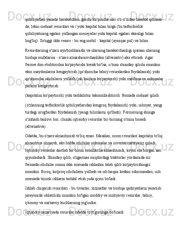 qobiliyatlari yanada harakatchan, garchi ko'pincha ular o'z-o'zidan harakat qilmasa-
da, lekin mehnat resurslari va / yoki kapital bilan birga (bu tadbirkorlik 
qobiliyatining egalari yollangan menejerlar yoki kapital egalari ekanligi bilan 
bog'liq). So'nggi ikki resurs - bu eng mobil - kapital (ayniqsa pul) va bilim. 
Resurslarning o'zaro ayirboshlanishi va ularning harakatchanligi qisman ularning 
boshqa mulklarini - o'zaro almashinuvchanlikni (alternativ) aks ettiradi. Agar 
fermer don etishtirishni ko'paytirishi kerak bo'lsa, u buni shunday qilishi mumkin: 
ekin maydonlarini kengaytirish (qo'shimcha tabiiy resurslardan foydalanish) yoki 
qo'shimcha ishchilarni yollash (ish kuchini ko'paytirish) yoki mashina va uskunalar
parkini kengaytirish 
(kapitalini ko'paytirish) yoki tashkilotni takomillashtirish. fermada mehnat qilish 
(o'zlarining tadbirkorlik qobiliyatlaridan kengroq foydalanish) yoki, nihoyat, yangi 
turdagi urug'lardan foydalanish (yangi bilimlarni qo'llash). Fermerning shunga 
o'xshash tanlovi bor, chunki iqtisodiy resurslar bir-birining o'rnini bosadi 
(alternativa). 
Odatda, bu o'zaro almashinish to'liq emas. Masalan, inson resurslari kapitalni to'liq
almashtira olmaydi, aks holda ishchilar uskunalar va inventarizatsiyasiz qoladi. 
Iqtisodiy resurslar dastlab bir-birini osonlikcha almashtiradi, keyin esa borgan sari 
qiyinlashadi. Shunday qilib, o'zgarmas miqdordagi traktorlar yordamida siz 
fermada ishchilar sonini ikki smenada ishlashni talab qilib ko'paytirishingiz 
mumkin. Biroq, ko'proq ishchilarni yollash va ish haqini keskin oshirmasdan, uch 
smenada tizimli ishlarni tashkil etish juda qiyin bo'ladi. 
Ishlab chiqarish resurslari - bu tovarlar, xizmatlar va boshqa qadriyatlarni yaratish 
jarayonida ishlatilishi mumkin bo'lgan moddiy va moliyaviy resurslar, tabiiy, 
ijtimoiy va ma'naviy kuchlarning yig'indisi. 
Iqtisodiy nazariyada resurslar odatda to'rt guruhga bo'linadi:  