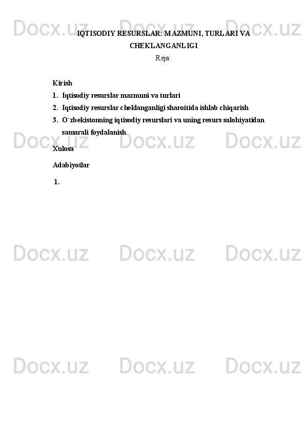 IQTISODIY RESURSLAR: MAZMUNI, TURLARI VA
CHEKLANGANLIGI  
Reja:
     Kirish 
1. Iqtisodiy resurslar mazmuni va turlari
2. Iqtisodiy resurslar cheklanganligi sharoitida ishlab chiqarish
3. O`zbekistonning iqtisodiy resurslari va uning resurs salohiyatidan 
samarali foydalanish
Xulosa 
Adabiyotlar 
1. 