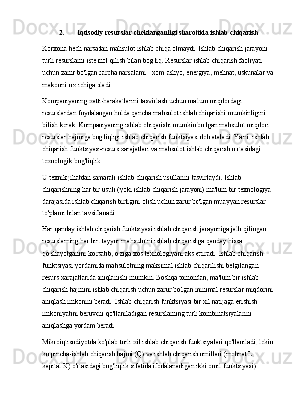 2. Iqtisodiy resurslar cheklanganligi sharoitida ishlab chiqarish
Korxona hech narsadan mahsulot ishlab chiqa olmaydi. Ishlab chiqarish jarayoni 
turli resurslami iste'mol qilish bilan bog'liq. Resurslar ishlab chiqarish faoliyati 
uchun zamr bo'lgan barcha narsalami - xom-ashyo, energiya, mehnat, uskunalar va 
makonni o'z ichiga oladi.
Kompaniyaning xatti-harakatlarini tasvirlash uchun ma'lum miqdordagi 
resurslardan foydalangan holda qancha mahsulot ishlab chiqarishi mumkinligini 
bilish kerak. Kompaniyaning ishlab chiqarishi mumkin bo'lgan mahsulot miqdori 
resurslar hajmiga bog'liqligi ishlab chiqarish funktsiyasi deb ataladi. Ya'ni, ishlab 
chiqarish funktsiyasi-resurs xarajatlari va mahsulot ishlab chiqarish o'rtasidagi 
texnologik bog'liqlik.
U texnik jihatdan samarali ishlab chiqarish usullarini tasvirlaydi. Ishlab 
chiqarishning har bir usuli (yoki ishlab chiqarish jarayoni) ma'lum bir texnologiya 
darajasida ishlab chiqarish birligini olish uchun zarur bo'lgan muayyan resurslar 
to'plami bilan tavsiflanadi.
Har qanday ishlab chiqarish funktsiyasi ishlab chiqarish jarayoniga jalb qilingan 
resurslaming har biri tayyor mahsulotni ishlab chiqarishga qanday hissa 
qo'shayotganini ko'rsatib, o'ziga xos texnologiyani aks ettiradi. Ishlab chiqarish 
funktsiyasi yordamida mahsulotning maksimal ishlab chiqarilishi belgilangan 
resurs xarajatlarida aniqlanishi mumkin. Boshqa tomondan, ma'lum bir ishlab 
chiqarish hajmini ishlab chiqarish uchun zarur bo'lgan minimal resurslar miqdorini 
aniqlash imkonini beradi. Ishlab chiqarish funktsiyasi bir xil natijaga erishish 
imkoniyatini beruvchi qo'llaniladigan resurslaming turli kombinatsiyalarini 
aniqlashga yordam beradi.
Mikroiqtisodiyotda ko'plab turli xil ishlab chiqarish funktsiyalari qo'llaniladi, lekin
ko'pincha-ishlab chiqarish hajmi (Q) va ishlab chiqarish omillari (mehnat L, 
kapital K) o'rtasidagi bog'liqlik sifatida ifodalanadigan ikki omil funktsiyasi): 