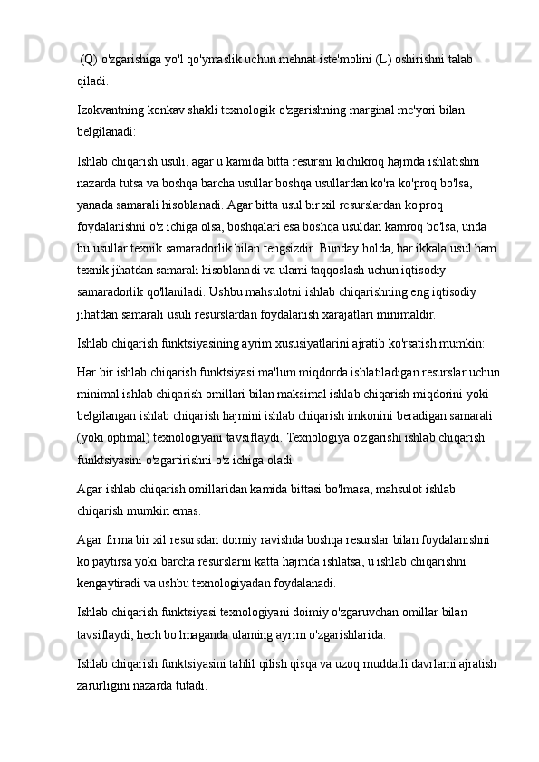  (Q) o'zgarishiga yo'l qo'ymaslik uchun mehnat iste'molini (L) oshirishni talab 
qiladi.
Izokvantning konkav shakli texnologik o'zgarishning marginal me'yori bilan 
belgilanadi:
Ishlab chiqarish usuli, agar u kamida bitta resursni kichikroq hajmda ishlatishni 
nazarda tutsa va boshqa barcha usullar boshqa usullardan ko'ra ko'proq bo'lsa, 
yanada samarali hisoblanadi. Agar bitta usul bir xil resurslardan ko'proq 
foydalanishni o'z ichiga olsa, boshqalari esa boshqa usuldan kamroq bo'lsa, unda 
bu usullar texnik samaradorlik bilan tengsizdir. Bunday holda, har ikkala usul ham 
texnik jihatdan samarali hisoblanadi va ulami taqqoslash uchun iqtisodiy 
samaradorlik qo'llaniladi. Ushbu mahsulotni ishlab chiqarishning eng iqtisodiy 
jihatdan samarali usuli resurslardan foydalanish xarajatlari minimaldir.
Ishlab chiqarish funktsiyasining ayrim xususiyatlarini ajratib ko'rsatish mumkin:
Har bir ishlab chiqarish funktsiyasi ma'lum miqdorda ishlatiladigan resurslar uchun
minimal ishlab chiqarish omillari bilan maksimal ishlab chiqarish miqdorini yoki 
belgilangan ishlab chiqarish hajmini ishlab chiqarish imkonini beradigan samarali 
(yoki optimal) texnologiyani tavsiflaydi. Texnologiya o'zgarishi ishlab chiqarish 
funktsiyasini o'zgartirishni o'z ichiga oladi.
Agar ishlab chiqarish omillaridan kamida bittasi bo'lmasa, mahsulot ishlab 
chiqarish mumkin emas.
Agar firma bir xil resursdan doimiy ravishda boshqa resurslar bilan foydalanishni 
ko'paytirsa yoki barcha resurslarni katta hajmda ishlatsa, u ishlab chiqarishni 
kengaytiradi va ushbu texnologiyadan foydalanadi.
Ishlab chiqarish funktsiyasi texnologiyani doimiy o'zgaruvchan omillar bilan 
tavsiflaydi, hech bo'lmaganda ulaming ayrim o'zgarishlarida.
Ishlab chiqarish funktsiyasini tahlil qilish qisqa va uzoq muddatli davrlami ajratish 
zarurligini nazarda tutadi. 