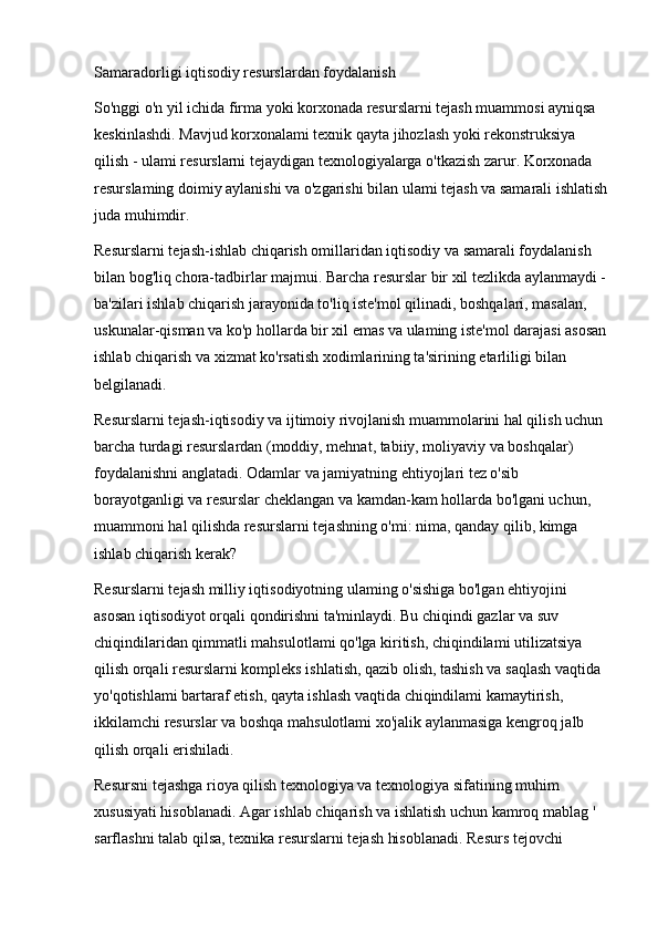 Samaradorligi iqtisodiy resurslardan foydalanish
So'nggi o'n yil ichida firma yoki korxonada resurslarni tejash muammosi ayniqsa 
keskinlashdi. Mavjud korxonalami texnik qayta jihozlash yoki rekonstruksiya 
qilish - ulami resurslarni tejaydigan texnologiyalarga o'tkazish zarur. Korxonada 
resurslaming doimiy aylanishi va o'zgarishi bilan ulami tejash va samarali ishlatish
juda muhimdir.
Resurslarni tejash-ishlab chiqarish omillaridan iqtisodiy va samarali foydalanish 
bilan bog'liq chora-tadbirlar majmui. Barcha resurslar bir xil tezlikda aylanmaydi - 
ba'zilari ishlab chiqarish jarayonida to'liq iste'mol qilinadi, boshqalari, masalan, 
uskunalar-qisman va ko'p hollarda bir xil emas va ulaming iste'mol darajasi asosan 
ishlab chiqarish va xizmat ko'rsatish xodimlarining ta'sirining etarliligi bilan 
belgilanadi.
Resurslarni tejash-iqtisodiy va ijtimoiy rivojlanish muammolarini hal qilish uchun 
barcha turdagi resurslardan (moddiy, mehnat, tabiiy, moliyaviy va boshqalar) 
foydalanishni anglatadi. Odamlar va jamiyatning ehtiyojlari tez o'sib 
borayotganligi va resurslar cheklangan va kamdan-kam hollarda bo'lgani uchun, 
muammoni hal qilishda resurslarni tejashning o'mi: nima, qanday qilib, kimga 
ishlab chiqarish kerak?
Resurslarni tejash milliy iqtisodiyotning ulaming o'sishiga bo'lgan ehtiyojini 
asosan iqtisodiyot orqali qondirishni ta'minlaydi. Bu chiqindi gazlar va suv 
chiqindilaridan qimmatli mahsulotlami qo'lga kiritish, chiqindilami utilizatsiya 
qilish orqali resurslarni kompleks ishlatish, qazib olish, tashish va saqlash vaqtida 
yo'qotishlami bartaraf etish, qayta ishlash vaqtida chiqindilami kamaytirish, 
ikkilamchi resurslar va boshqa mahsulotlami xo'jalik aylanmasiga kengroq jalb 
qilish orqali erishiladi.
Resursni tejashga rioya qilish texnologiya va texnologiya sifatining muhim 
xususiyati hisoblanadi. Agar ishlab chiqarish va ishlatish uchun kamroq mablag ' 
sarflashni talab qilsa, texnika resurslarni tejash hisoblanadi. Resurs tejovchi  