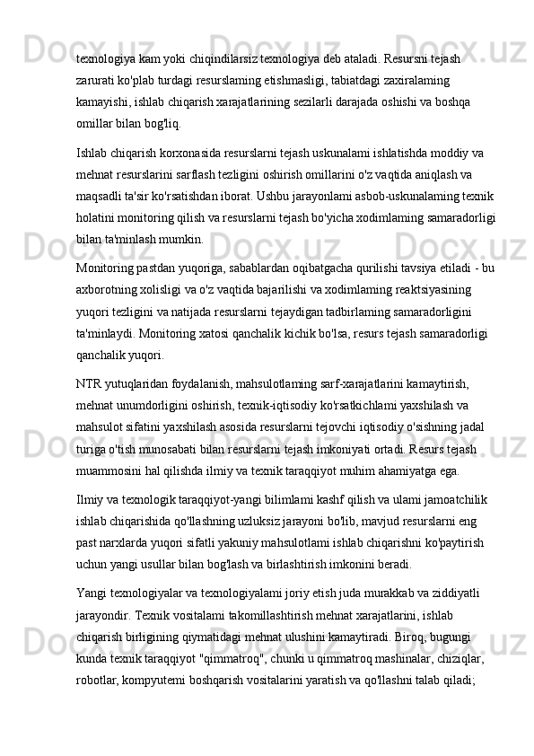 texnologiya kam yoki chiqindilarsiz texnologiya deb ataladi. Resursni tejash 
zarurati ko'plab turdagi resurslaming etishmasligi, tabiatdagi zaxiralaming 
kamayishi, ishlab chiqarish xarajatlarining sezilarli darajada oshishi va boshqa 
omillar bilan bog'liq.
Ishlab chiqarish korxonasida resurslarni tejash uskunalami ishlatishda moddiy va 
mehnat resurslarini sarflash tezligini oshirish omillarini o'z vaqtida aniqlash va 
maqsadli ta'sir ko'rsatishdan iborat. Ushbu jarayonlami asbob-uskunalaming texnik
holatini monitoring qilish va resurslarni tejash bo'yicha xodimlaming samaradorligi
bilan ta'minlash mumkin.
Monitoring pastdan yuqoriga, sabablardan oqibatgacha qurilishi tavsiya etiladi - bu
axborotning xolisligi va o'z vaqtida bajarilishi va xodimlaming reaktsiyasining 
yuqori tezligini va natijada resurslarni tejaydigan tadbirlaming samaradorligini 
ta'minlaydi. Monitoring xatosi qanchalik kichik bo'lsa, resurs tejash samaradorligi 
qanchalik yuqori.
NTR yutuqlaridan foydalanish, mahsulotlaming sarf-xarajatlarini kamaytirish, 
mehnat unumdorligini oshirish, texnik-iqtisodiy ko'rsatkichlami yaxshilash va 
mahsulot sifatini yaxshilash asosida resurslarni tejovchi iqtisodiy o'sishning jadal 
turiga o'tish munosabati bilan resurslarni tejash imkoniyati ortadi. Resurs tejash 
muammosini hal qilishda ilmiy va texnik taraqqiyot muhim ahamiyatga ega.
Ilmiy va texnologik taraqqiyot-yangi bilimlami kashf qilish va ulami jamoatchilik 
ishlab chiqarishida qo'llashning uzluksiz jarayoni bo'lib, mavjud resurslarni eng 
past narxlarda yuqori sifatli yakuniy mahsulotlami ishlab chiqarishni ko'paytirish 
uchun yangi usullar bilan bog'lash va birlashtirish imkonini beradi.
Yangi texnologiyalar va texnologiyalami joriy etish juda murakkab va ziddiyatli 
jarayondir. Texnik vositalami takomillashtirish mehnat xarajatlarini, ishlab 
chiqarish birligining qiymatidagi mehnat ulushini kamaytiradi. Biroq, bugungi 
kunda texnik taraqqiyot "qimmatroq", chunki u qimmatroq mashinalar, chiziqlar, 
robotlar, kompyutemi boshqarish vositalarini yaratish va qo'llashni talab qiladi;  