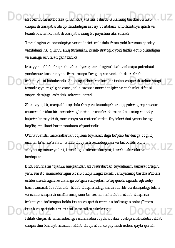 atrof-muhitni muhofaza qilish xarajatlarini oshirdi. Bulaming barchasi ishlab 
chiqarish xarajatlarida qo'llaniladigan asosiy vositalami amortizatsiya qilish va 
texnik xizmat ko'rsatish xarajatlarining ko'payishini aks ettiradi.
Texnologiya va texnologiya variantlarini tanlashda firma yoki korxona qanday 
vazifalami hal qilishni aniq tushunishi kerak-strategik yoki taktik-sotib olinadigan 
va amalga oshiriladigan texnika.
Muayyan ishlab chiqarish uchun "yangi texnologiya" tushunchasiga potentsial 
yondashuv korxona yoki firma maqsadlariga qisqa vaqt ichida erishish 
imkoniyatini baholashdir. Shuning uchun, ma'lum bir ishlab chiqarish uchun yangi 
texnologiya eng ilg'or emas, balki mehnat unumdorligini va mahsulot sifatini 
yuqori darajaga ko'tarish imkonini beradi.
Shunday qilib, mavjud bosqichda ilmiy va texnologik taraqqiyotning eng muhim 
muammolaridan biri sanoatning barcha tarmoqlarida mahsulotlaming moddiy 
hajmini kamaytirish, xom ashyo va materiallardan foydalanishni yaxshilashga 
bog'liq omillami har tomonlama o'rganishdir.
O'z navbatida, materiallardan oqilona foydalanishga ko'plab bir-biriga bog'liq 
omillar ta'sir ko'rsatadi: ishlab chiqarish texnologiyasi va tashkiloti, xom 
ashyoning xususiyatlari, texnologik intizom darajasi, texnik uskunalar va 
boshqalar.
Endi resurslarni tejashni aniqlashdan siz resurslardan foydalanish samaradorligini, 
ya'ni Pareto samaradorligini ko'rib chiqishingiz kerak. Jamiyatning barcha a'zolari 
ushbu cheklangan resurslarga bo'lgan ehtiyojlari to'liq qondirilganda iqtisodiy 
tizim samarali hisoblanadi. Ishlab chiqarishdagi samaradorlik-bu darajadagi bilim 
va ishlab chiqarish omillarining soni bir nechta mahsulotni ishlab chiqarish 
imkoniyati bo'lmagan holda ishlab chiqarish mumkin bo'lmagan holat (Pareto-
ishlab chiqarishda resurslarni samarali taqsimlash).
Ishlab chiqarish samaradorligi resurslardan foydalanishni boshqa mahsulotni ishlab
chiqarishni kamaytirmasdan ishlab chiqarishni ko'paytirish uchun qayta qurish  