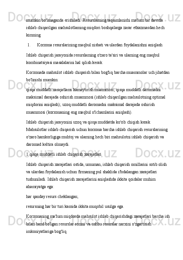 mumkin bo'lmaganda erishiladi. Resurslaming taqsimlanishi ma'lum bir davrda 
ishlab chiqarilgan mahsulotlaming miqdori boshqalarga zarar etkazmasdan hech 
kimning
 1. Korxona resurslarining maqbul nisbati va ulardan foydalanishni aniqlash
Ishlab chiqarish jarayonida resurslaming o'zaro ta'siri va ulaming eng maqbul 
kombinatsiyasi masalalarini hal qilish kerak.
Korxonada mahsulot ishlab chiqarish bilan bog'liq barcha muammolar uch jihatdan
bo'linishi mumkin:
qisqa muddatli xarajatlami kamaytirish muammosi; qisqa muddatli daromadni 
maksimal darajada oshirish muammosi (ishlab chiqarilgan mahsulotning optimal 
miqdorini aniqlash); uzoq muddatli daromadni maksimal darajada oshirish 
muammosi (korxonaning eng maqbul o'lchamlarini aniqlash).
Ishlab chiqarish jarayonini uzoq va qisqa muddatda ko'rib chiqish kerak. 
Mahsulotlar ishlab chiqarish uchun korxona barcha ishlab chiqarish resurslarining 
o'zaro hamkorligiga muhtoj va ulaming hech biri mahsulotni ishlab chiqarish va 
daromad keltira olmaydi.
1 qisqa muddatli ishlab chiqarish xarajatlari
Ishlab chiqarish xarajatlari ostida, umuman, ishlab chiqarish omillarini sotib olish 
va ulardan foydalanish uchun firmaning pul shaklida ifodalangan xarajatlari 
tushuniladi. Ishlab chiqarish xarajatlarini aniqlashda ikkita qoidalar muhim 
ahamiyatga ega:
har qanday resurs cheklangan;
resursning har bir turi kamida ikkita muqobil usulga ega.
Korxonaning ma'lum miqdorda mahsulot ishlab chiqarishdagi xarajatlari barcha ish
bilan band bo'lgan resurslar sonini va ushbu resurslar narxini o'zgartirish 
imkoniyatlariga bog'liq. 