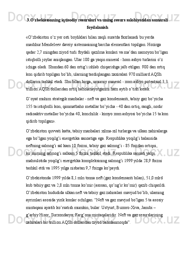 3.O`zbekistonning iqtisodiy resurslari va uning resurs salohiyatidan samarali
foydalanish
«O’zbekiston o’z  y er osti boyliklari bilan xaqli suratda faxrlanadi   bu  y erda 
mashhur Mendeleev davriy sistemasining barcha elementlari topilgan. Hozirga 
qadar 2,7 mingdan ziyod turli foydali qazilma konlari va ma’dan namoyon bo’lgan 
istiqbolli joylar aniqlangan. Ular 100 ga yaqin mineral - hom ashyo turlarini o’z 
ichiga oladi. Shundan 60 dan ortig’i ishlab chiqarishga jalb etilgan. 900 dan ortiq 
kon qidirib topilgan bo’lib, ularning tasdiqlangan zaxiralari 970 milliard AQSh 
dollarini tashkil etadi. Shu bilan birga, umumiy mineral - xom ashyo potentsial 3,3 
trillion AQSh dollaridan ortiq baholanayotganini ham aytib o’tish kerak. 
G’oyat muhim strategik manbalar - neft va gaz kondensanti, tabiiy gaz bo’yicha 
155 ta istiqbolli kon, qimmatbaho metallar bo’yicha - 40 dan ortiq, rangli, nodir 
radioaktiv metallar bo’yicha 40, konchilik - kimyo xom ashyosi bo’yicha 15 ta kon
qidirib topilgan». 
O’zbekiston quvvati katta, tabiiy manbalari xilma-xil turlarga va ulkan zahiralarga 
ega bo’lgan yoqilg’i energetika sanoatiga ega. Respublika yoqilg’i balansida 
neftning salmog’i sal kam 10 foizni, tabiiy gaz salmog’i - 85 foizdan ortiqni, 
ko’mirning salmog’i salkam 5 foizni tashkil etadi. Respublika sanoati yalpi 
mahsulotida yoqilg’i energetika kompleksining salmog’i 1999 yilda 28,9 foizni 
tashkil etdi va 1995 yilga nisbatan 9,7 foizga ko’paydi. 
O’zbekistonda 1999 yilda 8,1 mln tonna neft (gaz kondensanti bilan), 51,0 mlrd 
kub tabiiy gaz va 2,8 mln tonna ko’mir (asosan, qo’ng’ir ko’mir) qazib chiqarildi. 
O’zbekiston hududida ulkan neft va tabiiy gaz zahiralari mavjud bo’lib, ularning 
ayrimlari asosida yirik konlar ochilgan. “Neft va gaz mavjud bo’lgan 5 ta asosiy 
mintaqani ajratib ko’rsatish mumkin, bular: Ustyurt, Buxoro-Xiva, Janubi – 
g’arbiy Hisor, Surxondaryo, Farg’ona mintaqalaridir. Neft va gaz resurslarining 
zahiralari bir trillion AQSh dollaridan ziyod baholanmoqda”.  