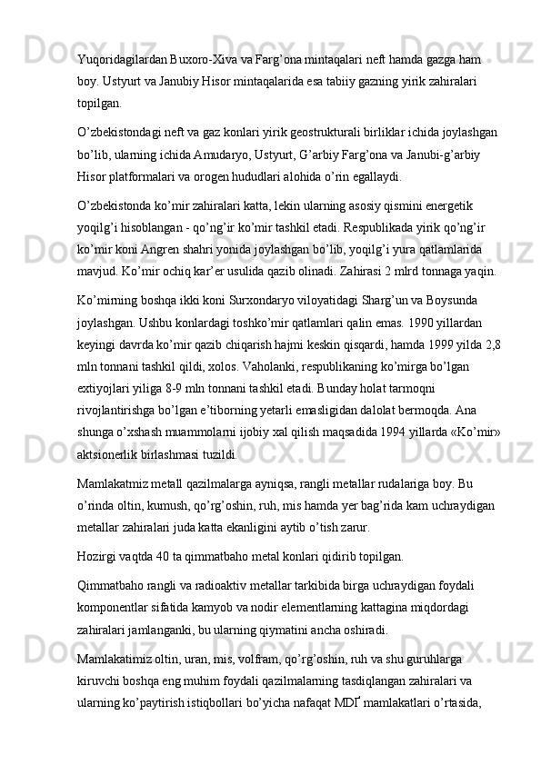 Yuqoridagilardan Buxoro-Xiva va Farg’ona mintaqalari neft hamda gazga ham 
boy. Ustyurt va Janubiy Hisor mintaqalarida esa tabiiy gazning yirik zahiralari 
topilgan.
O’zbekistondagi neft va gaz konlari yirik geostrukturali birliklar ichida joylashgan 
bo’lib, ularning ichida Amudaryo, Ustyurt, G’arbiy Farg’ona va Janubi-g’arbiy 
Hisor platformalari va orogen hududlari alohida o’rin egallaydi.
O’zbekistonda ko’mir zahiralari katta, lekin ularning asosiy qismini energetik 
yoqilg’i hisoblangan - qo’ng’ir ko’mir tashkil etadi. Respublikada yirik qo’ng’ir 
ko’mir koni Angren shahri yonida joylashgan bo’lib, yoqilg’i yura qatlamlarida 
mavjud. Ko’mir ochiq kar’er usulida qazib olinadi. Zahirasi 2 mlrd tonnaga yaqin. 
Ko’mirning boshqa ikki koni Surxondaryo viloyatidagi Sharg’un va Boysunda 
joylashgan. Ushbu konlardagi toshko’mir qatlamlari qalin emas. 1990 yillardan 
keyingi davrda ko’mir qazib chiqarish hajmi keskin qisqardi, hamda 1999 yilda 2,8
mln tonnani tashkil qildi, xolos. Vaholanki, respublikaning ko’mirga bo’lgan 
extiyojlari yiliga 8-9 mln tonnani tashkil etadi. Bunday holat tarmoqni 
rivojlantirishga bo’lgan e’tiborning  y etarli emasligidan dalolat bermoqda. Ana 
shunga o’xshash muammolarni ijobiy xal qilish maqsadida 1994 yillarda «Ko’mir»
aktsionerlik birlashmasi tuzildi. 
Mamlakatmiz metall qazilmalarga ayniqsa, rangli metallar rudalariga boy. Bu 
o’rinda oltin, kumush, qo’rg’oshin, ruh, mis hamda yer bag’rida kam uchraydigan 
metallar zahiralari juda katta ekanligini aytib o’tish zarur. 
H ozirgi vaqtda 40 ta qimmatbaho metal konlari qidirib topilgan. 
Qimmatbaho rangli va radioaktiv metallar tarkibida birga uchraydigan foydali 
komponentlar sifatida kamyob va nodir elementlarning kattagina miqdordagi 
zahiralari jamlanganki, bu ularning qiymatini ancha oshiradi. 
Mamlakatimiz oltin, uran, mis, volfram, qo’rg’oshin, ruh va shu guruhlarga 
kiruvchi boshqa eng muhim foydali qazilmalarning tasdiqlangan zahiralari va 
ularning ko’paytirish istiqbollari bo’yicha nafaqat MDҐ mamlakatlari o’rtasida,  