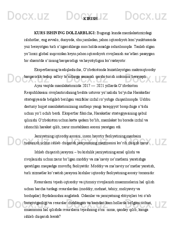 KIRISH
KURS ISHINING DOLZARBLIGI:  Bugungi kunda mamlakatimizdagi 
islohotlar, eng avvalo, dunyoda, shu jumladan, jahon iqtisodiyoti kon’yunkturasida
yuz berayotgan turli o‘zgarishlarga mos holda amalga oshirilmoqda. Tanlab olgan 
yo‘limiz global inqirozdan keyin jahon iqtisodiyoti rivojlanish sur’atlari pasaygan 
bir sharoitda o‘zining barqarorligi va hayotiyligini ko‘rsatayotir.
Ekspertlarning tasdiqlashicha, O‘zbekistonda kuzatilayotgan makroiqtisodiy 
barqarorlik tashqi salbiy ta’sirlarga samarali qarshi turish imkonini berayapti.
Ayni vaqtda mamlakatimizda 2017 — 2021 yillarda O‘zbekiston 
Respublikasini rivojlantirishning beshta ustuvor yo‘nalishi bo‘yicha Harakatlar 
strategiyasida belgilab berilgan vazifalar izchil ro‘yobga chiqarilmoqda. Ushbu 
dasturiy hujjat mamlakatimizning mutlaqo yangi taraqqiyot bosqichiga o‘tishi 
uchun yo‘l ochib berdi. Ekspertlar fikricha, Harakatlar strategiyasining qabul 
qilinishi O‘zbekiston uchun katta qadam bo‘lib, mamlakat bu borada izchil va 
ishonchli harakat qilib, zarur mustahkam asosni yaratgan edi. 
Jamiyatning iqtisodiy asosini, inson hayotiy faoliyatining manbaini 
tushunish uchun ishlab chiqarish jarayonining mazmunini ko‘rib chiqish zarur. 
Ishlab chiqarish jarayoni – bu kishilik jamiyatining amal qilishi va 
rivojlanishi uchun zarur bo‘lgan moddiy va ma’naviy ne’matlarni yaratishga 
qaratilgan maqsadga muvofiq faoliyatdir. Moddiy va ma’naviy ne’matlar yaratish, 
turli xizmatlar ko‘rsatish jarayoni kishilar iqtisodiy faoliyatining asosiy tomonidir.
Resurslarni tejash-iqtisodiy va ijtimoiy rivojlanish muammolarini hal qilish 
uchun barcha turdagi resurslardan (moddiy, mehnat, tabiiy, moliyaviy va 
boshqalar) foydalanishni anglatadi. Odamlar va jamiyatning ehtiyojlari tez o'sib 
borayotganligi va resurslar cheklangan va kamdan-kam hollarda bo'lgani uchun, 
muammoni hal qilishda resurslarni tejashning o'mi: nima, qanday qilib, kimga 
ishlab chiqarish kerak? 