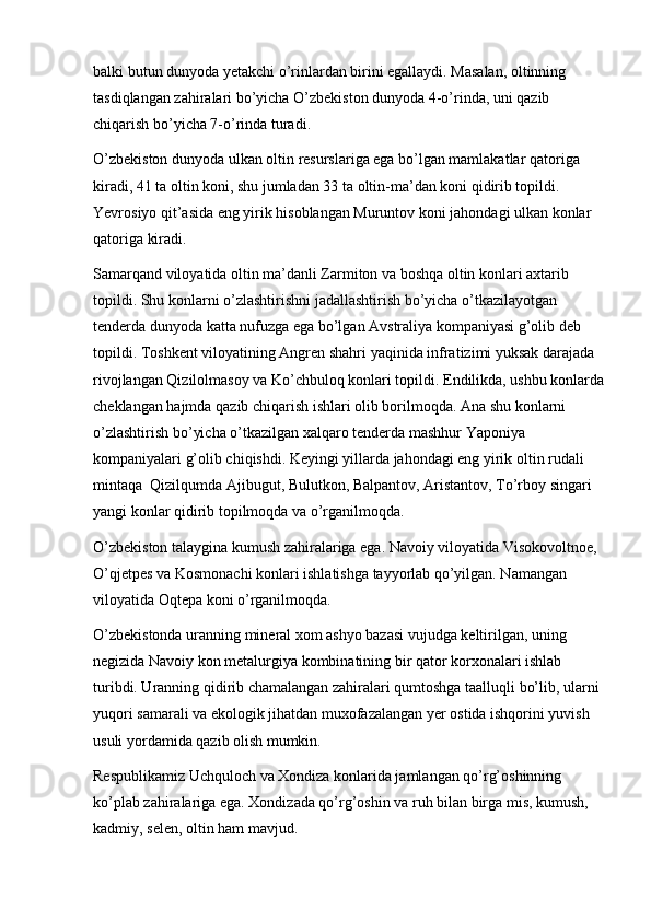 balki butun dunyoda yetakchi o’rinlardan birini egallaydi. Masalan, oltinning 
tasdiqlangan zahiralari bo’yicha O’zbekiston dunyoda 4-o’rinda, uni qazib 
chiqarish bo’yicha 7-o’rinda turadi.
O’zbekiston dunyoda ulkan oltin resurslariga ega bo’lgan mamlakatlar qatoriga 
kiradi, 41 ta oltin koni, shu jumladan 33 ta oltin-ma’dan koni qidirib topildi. 
Yevrosiyo qit’asida eng yirik hisoblangan Muruntov koni jahondagi ulkan konlar 
qatoriga kiradi. 
Samarqand viloyatida oltin ma’danli Zarmiton va boshqa oltin konlari axtarib 
topildi. Shu konlarni o’zlashtirishni jadallashtirish bo’yicha o’tkazilayotgan 
tenderda dunyoda katta nufuzga ega bo’lgan Avstraliya kompaniyasi g’olib deb 
topildi. Toshkent viloyatining Angren shahri yaqinida infratizimi yuksak darajada 
rivojlangan Qizilolmasoy va Ko’chbuloq konlari topildi. Endilikda, ushbu konlarda
cheklangan hajmda qazib chiqarish ishlari olib borilmoqda. Ana shu konlarni 
o’zlashtirish bo’yicha o’tkazilgan xalqaro tenderda mashhur Yaponiya 
kompaniyalari g’olib chiqishdi. Keyingi yillarda jahondagi eng yirik oltin rudali 
mintaqa  Qizilqumda Ajibugut, Bulutkon, Balpantov, Aristantov, To’rboy singari 
yangi konlar qidirib topilmoqda va o’rganilmoqda. 
O’zbekiston talaygina kumush zahiralariga ega. Navoiy viloyatida Visokovoltnoe, 
O’qjetpes va Kosmonachi konlari ishlatishga tayyorlab qo’yilgan. Namangan 
viloyatida Oqtepa koni o’rganilmoqda.
O’zbekistonda uranning mineral xom ashyo bazasi vujudga keltirilgan, uning 
negizida Navoiy kon metalurgiya kombinatining bir qator korxonalari ishlab 
turibdi. Uranning qidirib chamalangan zahiralari qumtoshga taalluqli bo’lib, ularni 
yuqori samarali va ekologik jihatdan muxofazalangan yer ostida ishqorini yuvish 
usuli yordamida qazib olish mumkin.
Respublikamiz Uchquloch va Xondiza konlarida jamlangan qo’rg’oshinning 
ko’plab zahiralariga ega. Xondizada qo’rg’oshin va ruh bilan birga mis, kumush, 
kadmiy, selen, oltin ham mavjud.  