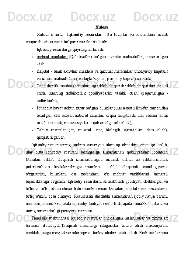 Xulosa.
Xulosa   o`rnida:   Iqtisodiy   resurslar   -   Bu   tovarlar   va   xizmatlarni   ishlab
chiqarish uchun zarur bo'lgan resurslar shaklidir.
Iqtisodiy resurslarga quyidagilar kiradi:
 mehnat manbalari      (Qobiliyatlari bo'lgan odamlar mahsulotlar, qisqartirilgan
- ish;
 Kapital - bank aktivlari  shaklida va   qimmat materiallar   (moliyaviy kapitali)
va sanoat mahsulotlari (realtagta kapital, jismoniy kapital) shaklida;
 Tadbirkorlik manbai (odamlarning ishlab chiqarish ishlab chiqarishni tashkil
etish,   ularning   tadbirkorlik   qobiliyatlarini   tashkil   etish,   qisqartirilgan   -
tadbirkorlik;
 Iqtisodiy hayot uchun zarur bo'lgan bilimlar (ular asosan ilm-fan tomonidan
ochilgan,   ular   asosan   axborot   kanallari   orqali   tarqatiladi,   ular   asosan   ta'lim
orqali so'raladi, innovatsiyalar orqali amalga oshiriladi);
 Tabiiy   resurslar   (er,   mineral,   suv,   biologik,   agro-iqlim,   dam   olish),
qisqartirilgan er.
Iqtisodiy   resurslarning   muhim   xususiyati   ularning   almashinuvchanligi   bo'lib,
ular   bitta   iqtisodiy   resursni   boshqasiga   almashtirish   qobiliyatidan   iboratdir.
Masalan,   ishlab   chiqarish   samaradorligini   oshirish   uchun   siz   ishbilarmonlik
potentsialidan   foydalanishingiz   mumkin   -   ishlab   chiqarish   texnologiyasini
o'zgartirish,   bilimlarni   esa   xodimlarni   o'z   mehnat   vazifalarini   samarali
bajarishlariga o'rgatish. Iqtisodiy resurslarni almashtirish qobiliyati cheklangan va
to'liq va to'liq ishlab chiqarilishi mumkin emas. Masalan, kapital inson resurslarini
to'liq o'rnini bosa  olmaydi. Resurslarni  dastlabki  almashtirish ijobiy natija berishi
mumkin, ammo kelajakda iqtisodiy faoliyat sezilarli darajada murakkablashadi va
uning samaradorligi pasayishi mumkin.
Tanqislik   tushunchasi   iqtisodiy   resurslar   cheklangan   mahsulotlar   va   xizmalart
turlarini   ifodalaydi.Tanqislik   insondagi   istagancha   tanlab   olish   imkoniyatini
cheklab, bizga mavjud narsalarnigina   tanlay olishni talab qiladi. Endi biz hamma 