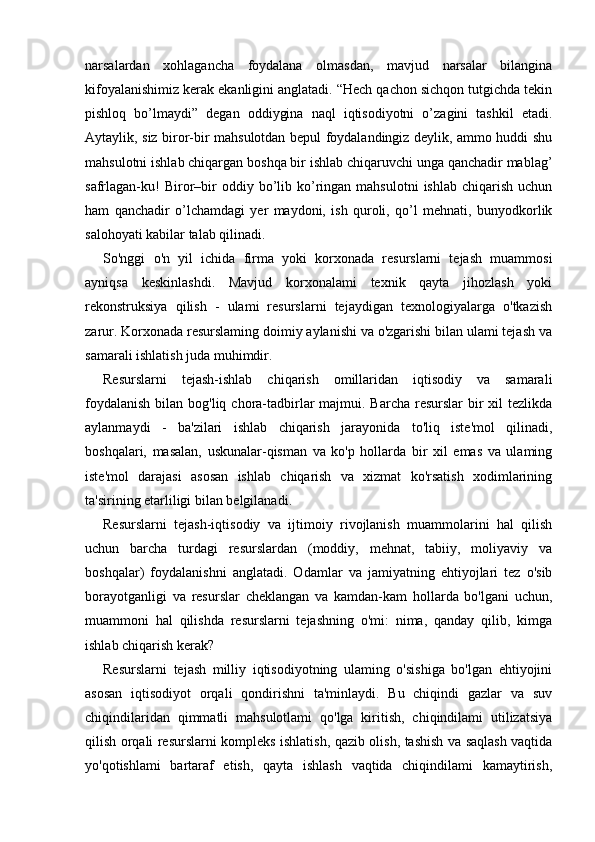 narsalardan   xohlagancha   foydalana   olmasdan,   mavjud   narsalar   bilangina
kifoyalanishimiz kerak ekanligini anglatadi. “Hech qachon sichqon tutgichda tekin
pishloq   bo’lmaydi”   degan   oddiygina   naql   iqtisodiyotni   o’zagini   tashkil   etadi.
Aytaylik, siz biror-bir mahsulotdan bepul foydalandingiz deylik, ammo huddi shu
mahsulotni ishlab chiqargan boshqa bir ishlab chiqaruvchi unga qanchadir mablag’
safrlagan-ku!  Biror–bir  oddiy  bo’lib  ko’ringan   mahsulotni   ishlab  chiqarish   uchun
ham   qanchadir   o’lchamdagi   yer   maydoni,   ish   quroli,   qo’l   mehnati,   bunyodkorlik
salohoyati kabilar talab qilinadi. 
So'nggi   o'n   yil   ichida   firma   yoki   korxonada   resurslarni   tejash   muammosi
ayniqsa   keskinlashdi.   Mavjud   korxonalami   texnik   qayta   jihozlash   yoki
rekonstruksiya   qilish   -   ulami   resurslarni   tejaydigan   texnologiyalarga   o'tkazish
zarur. Korxonada resurslaming doimiy aylanishi va o'zgarishi bilan ulami tejash va
samarali ishlatish juda muhimdir.
Resurslarni   tejash-ishlab   chiqarish   omillaridan   iqtisodiy   va   samarali
foydalanish  bilan bog'liq chora-tadbirlar  majmui. Barcha resurslar  bir  xil  tezlikda
aylanmaydi   -   ba'zilari   ishlab   chiqarish   jarayonida   to'liq   iste'mol   qilinadi,
boshqalari,   masalan,   uskunalar-qisman   va   ko'p   hollarda   bir   xil   emas   va   ulaming
iste'mol   darajasi   asosan   ishlab   chiqarish   va   xizmat   ko'rsatish   xodimlarining
ta'sirining etarliligi bilan belgilanadi.
Resurslarni   tejash-iqtisodiy   va   ijtimoiy   rivojlanish   muammolarini   hal   qilish
uchun   barcha   turdagi   resurslardan   (moddiy,   mehnat,   tabiiy,   moliyaviy   va
boshqalar)   foydalanishni   anglatadi.   Odamlar   va   jamiyatning   ehtiyojlari   tez   o'sib
borayotganligi   va   resurslar   cheklangan   va   kamdan-kam   hollarda   bo'lgani   uchun,
muammoni   hal   qilishda   resurslarni   tejashning   o'mi:   nima,   qanday   qilib,   kimga
ishlab chiqarish kerak?
Resurslarni   tejash   milliy   iqtisodiyotning   ulaming   o'sishiga   bo'lgan   ehtiyojini
asosan   iqtisodiyot   orqali   qondirishni   ta'minlaydi.   Bu   chiqindi   gazlar   va   suv
chiqindilaridan   qimmatli   mahsulotlami   qo'lga   kiritish,   chiqindilami   utilizatsiya
qilish orqali resurslarni kompleks ishlatish, qazib olish, tashish va saqlash vaqtida
yo'qotishlami   bartaraf   etish,   qayta   ishlash   vaqtida   chiqindilami   kamaytirish, 