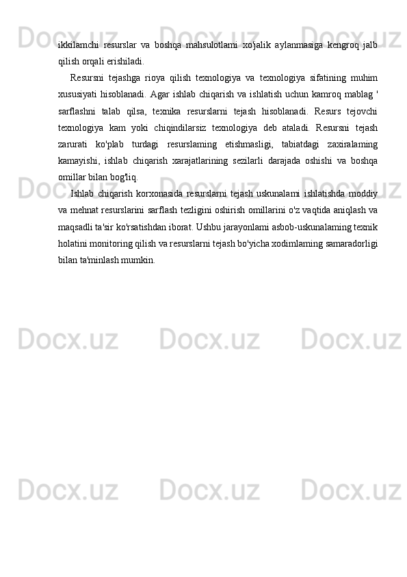 ikkilamchi   resurslar   va   boshqa   mahsulotlami   xo'jalik   aylanmasiga   kengroq   jalb
qilish orqali erishiladi.
Resursni   tejashga   rioya   qilish   texnologiya   va   texnologiya   sifatining   muhim
xususiyati  hisoblanadi.  Agar   ishlab  chiqarish  va  ishlatish  uchun  kamroq mablag  '
sarflashni   talab   qilsa,   texnika   resurslarni   tejash   hisoblanadi.   Resurs   tejovchi
texnologiya   kam   yoki   chiqindilarsiz   texnologiya   deb   ataladi.   Resursni   tejash
zarurati   ko'plab   turdagi   resurslaming   etishmasligi,   tabiatdagi   zaxiralaming
kamayishi,   ishlab   chiqarish   xarajatlarining   sezilarli   darajada   oshishi   va   boshqa
omillar bilan bog'liq.
Ishlab   chiqarish   korxonasida   resurslarni   tejash   uskunalami   ishlatishda   moddiy
va mehnat resurslarini sarflash tezligini oshirish omillarini o'z vaqtida aniqlash va
maqsadli ta'sir ko'rsatishdan iborat. Ushbu jarayonlami asbob-uskunalaming texnik
holatini monitoring qilish va resurslarni tejash bo'yicha xodimlaming samaradorligi
bilan ta'minlash mumkin. 