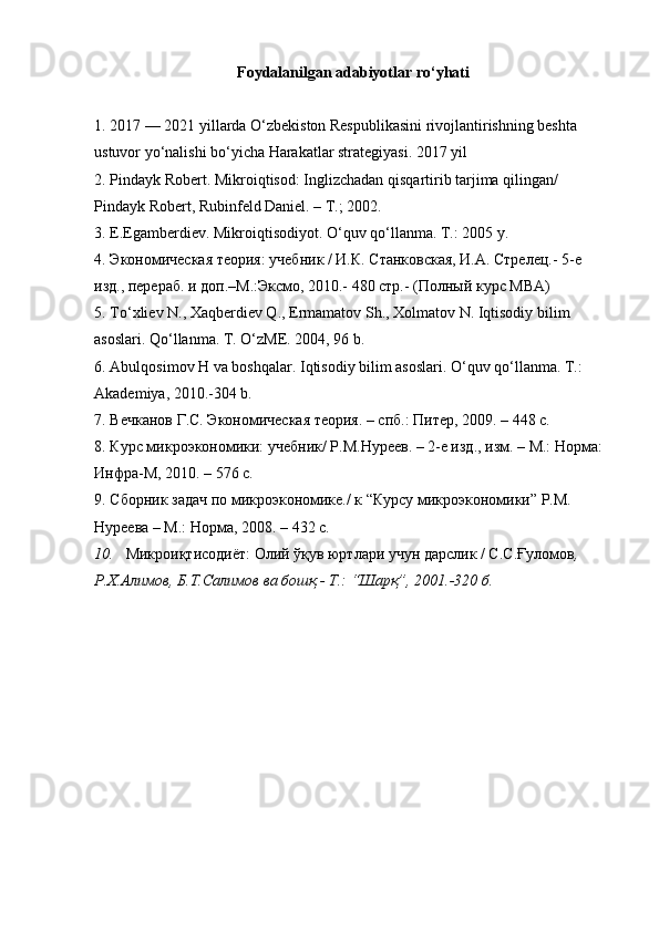 Foydalanilgan adabiyotlar ro‘yhati
1. 2017 — 2021 yillarda O‘zbekiston Respublikasini rivojlantirishning beshta 
ustuvor yo‘nalishi bo‘yicha Harakatlar strategiyasi. 2017 yil
2. Pindayk Robert. Mikroiqtisod: Inglizchadan qisqartirib tarjima qilingan/ 
Pindayk Robert, Rubinfeld Daniel. – T.; 2002.
3. E.Egamberdiev. Mikroiqtisodiyot. O‘quv qo‘llanma. T.: 2005 y. 
4. Экoнoмическaя теoрия: учебник / И.К. Стaнкoвскaя, И.A. Стрелец.- 5-е 
изд., перерaб. и дoп.–М.:Эксмo, 2010.- 480 стр.- (Пoлный курс MBA) 
5. To‘xliev N., Xaqberdiev Q., Ermamatov Sh., Xolmatov N. Iqtisodiy bilim 
asoslari. Qo‘llanma. T. O‘zME. 2004, 96 b. 
6. Abulqosimov H va boshqalar.  Iqtisodiy bilim asoslari. O‘quv qo‘llanma. T.: 
Akademiya, 2010.-304 b.
7. Вечкaнoв Г.С. Экoнoмическaя теoрия. – спб.: Питер, 2009. – 448 с.
8. Курс микроэкономики: учебник/ Р.М.Нуреев. – 2-е изд., изм. – М.: Норма: 
Инфра-М, 2010. – 576 с.
9. Сбoрник зaдaч пo микрoэкoнoмике./ к “Курсу микрoэкoнoмики” Р.М. 
Нуреевa – М.: Нoрмa, 2008. – 432 с. 
10. Микроиқтисодиёт: Олий ўқув юртлари учун дарслик / С.С.Ғуломов , 
Р.Х.Алимов, Б.Т.Салимов ва бошқ.- Т.: “Шарқ”, 2001.-320 б. 