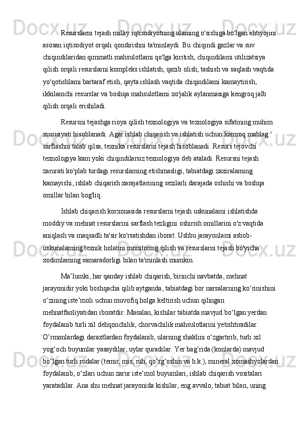 Resurslarni tejash milliy iqtisodiyotning ulaming o'sishiga bo'lgan ehtiyojini 
asosan iqtisodiyot orqali qondirishni ta'minlaydi. Bu chiqindi gazlar va suv 
chiqindilaridan qimmatli mahsulotlami qo'lga kiritish, chiqindilami utilizatsiya 
qilish orqali resurslarni kompleks ishlatish, qazib olish, tashish va saqlash vaqtida 
yo'qotishlami bartaraf etish, qayta ishlash vaqtida chiqindilami kamaytirish, 
ikkilamchi resurslar va boshqa mahsulotlami xo'jalik aylanmasiga kengroq jalb 
qilish orqali erishiladi.
Resursni tejashga rioya qilish texnologiya va texnologiya sifatining muhim 
xususiyati hisoblanadi. Agar ishlab chiqarish va ishlatish uchun kamroq mablag ' 
sarflashni talab qilsa, texnika resurslarni tejash hisoblanadi. Resurs tejovchi 
texnologiya kam yoki chiqindilarsiz texnologiya deb ataladi. Resursni tejash 
zarurati ko'plab turdagi resurslaming etishmasligi, tabiatdagi zaxiralaming 
kamayishi, ishlab chiqarish xarajatlarining sezilarli darajada oshishi va boshqa 
omillar bilan bog'liq.
Ishlab chiqarish korxonasida resurslarni tejash uskunalami ishlatishda 
moddiy va mehnat resurslarini sarflash tezligini oshirish omillarini o'z vaqtida 
aniqlash va maqsadli ta'sir ko'rsatishdan iborat. Ushbu jarayonlami asbob-
uskunalaming texnik holatini monitoring qilish va resurslarni tejash bo'yicha 
xodimlaming samaradorligi bilan ta'minlash mumkin.
Ma’lumki, har qanday ishlab chiqarish, birinchi navbatda, mehnat 
jarayonidir yoki boshqacha qilib aytganda, tabiatdagi bor narsalarning ko‘rinishini 
o‘zining iste’moli uchun muvofiq holga keltirish uchun qilingan 
mehnatfaoliyatidan iboratdir. Masalan, kishilar tabiatda mavjud bo‘lgan yerdan 
foydalanib turli xil dehqonchilik, chorvachilik mahsulotlarini yetishtiradilar. 
O’rmonlardagi daraxtlardan foydalanib, ularning shaklini o‘zgartirib, turli xil 
yog‘och buyumlar yasaydilar, uylar quradilar. Yer bag‘rida (konlarda) mavjud 
bo‘lgan turli rudalar (temir, mis, ruh, qo‘rg‘oshin va h.k.), mineral xomashyolardan
foydalanib, o‘zlari uchun zarur iste’mol buyumlari, ishlab chiqarish vositalari 
yaratadilar. Ana shu mehnat jarayonida kishilar, eng avvalo, tabiat bilan, uning  