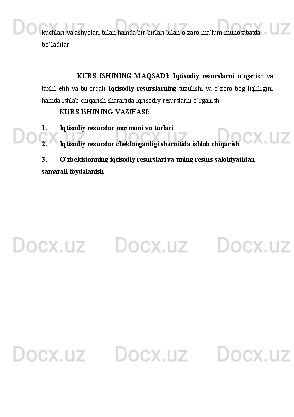 kuchlari va ashyolari bilan hamda bir-birlari bilan o‘zaro ma’lum munosabatda 
bo‘ladilar.  
KURS   ISHINING   MAQSADI:   Iqtisodiy   resurslarni   o`rganish   va
taxlil etih va bu orqali   Iqtisodiy resurslarning   tuzulishi  va o`zoro bog`liqliligini
hamda ishlab chiqarish sharaitida iqrisodiy resurslarni o`rganish.
KURS ISHINING VAZIFASI:
1. Iqtisodiy resurslar mazmuni va turlari
2. Iqtisodiy resurslar cheklanganligi sharoitida ishlab chiqarish
3. O`zbekistonning iqtisodiy resurslari va uning resurs salohiyatidan 
samarali foydalanish 