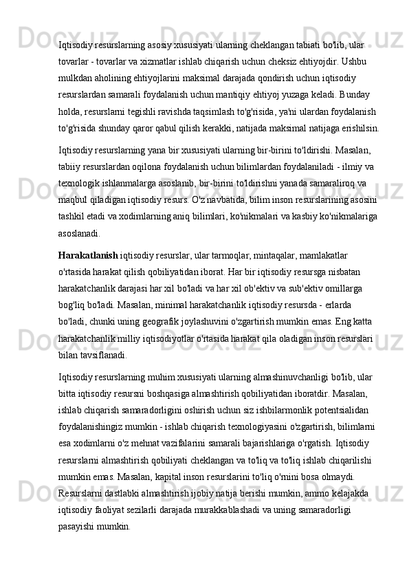 Iqtisodiy resurslarning asosiy xususiyati ularning cheklangan tabiati bo'lib, ular 
tovarlar - tovarlar va xizmatlar ishlab chiqarish uchun cheksiz ehtiyojdir. Ushbu 
mulkdan aholining ehtiyojlarini maksimal darajada qondirish uchun iqtisodiy 
resurslardan samarali foydalanish uchun mantiqiy ehtiyoj yuzaga keladi. Bunday 
holda, resurslarni tegishli ravishda taqsimlash to'g'risida, ya'ni ulardan foydalanish 
to'g'risida shunday qaror qabul qilish kerakki, natijada maksimal natijaga erishilsin.
Iqtisodiy resurslarning yana bir xususiyati ularning bir-birini to'ldirishi. Masalan, 
tabiiy resurslardan oqilona foydalanish uchun bilimlardan foydalaniladi - ilmiy va 
texnologik ishlanmalarga asoslanib, bir-birini to'ldirishni yanada samaraliroq va 
maqbul qiladigan iqtisodiy resurs. O'z navbatida, bilim inson resurslarining asosini 
tashkil etadi va xodimlarning aniq bilimlari, ko'nikmalari va kasbiy ko'nikmalariga 
asoslanadi. 
Harakatlanish  iqtisodiy resurslar, ular tarmoqlar, mintaqalar, mamlakatlar 
o'rtasida harakat qilish qobiliyatidan iborat. Har bir iqtisodiy resursga nisbatan 
harakatchanlik darajasi har xil bo'ladi va har xil ob'ektiv va sub'ektiv omillarga 
bog'liq bo'ladi. Masalan, minimal harakatchanlik iqtisodiy resursda - erlarda 
bo'ladi, chunki uning geografik joylashuvini o'zgartirish mumkin emas. Eng katta 
harakatchanlik milliy iqtisodiyotlar o'rtasida harakat qila oladigan inson resurslari 
bilan tavsiflanadi. 
Iqtisodiy resurslarning muhim xususiyati ularning almashinuvchanligi bo'lib, ular 
bitta iqtisodiy resursni boshqasiga almashtirish qobiliyatidan iboratdir. Masalan, 
ishlab chiqarish samaradorligini oshirish uchun siz ishbilarmonlik potentsialidan 
foydalanishingiz mumkin - ishlab chiqarish texnologiyasini o'zgartirish, bilimlarni 
esa xodimlarni o'z mehnat vazifalarini samarali bajarishlariga o'rgatish. Iqtisodiy 
resurslarni almashtirish qobiliyati cheklangan va to'liq va to'liq ishlab chiqarilishi 
mumkin emas. Masalan, kapital inson resurslarini to'liq o'rnini bosa olmaydi. 
Resurslarni dastlabki almashtirish ijobiy natija berishi mumkin, ammo kelajakda 
iqtisodiy faoliyat sezilarli darajada murakkablashadi va uning samaradorligi 
pasayishi mumkin.  