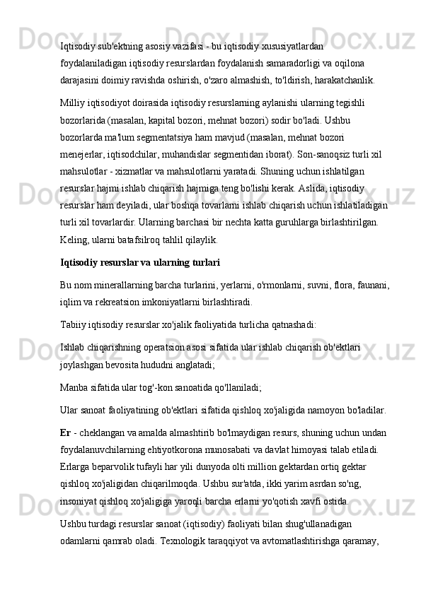 Iqtisodiy sub'ektning asosiy vazifasi - bu iqtisodiy xususiyatlardan 
foydalaniladigan iqtisodiy resurslardan foydalanish samaradorligi va oqilona 
darajasini doimiy ravishda oshirish, o'zaro almashish, to'ldirish, harakatchanlik. 
Milliy iqtisodiyot doirasida iqtisodiy resurslarning aylanishi ularning tegishli 
bozorlarida (masalan, kapital bozori, mehnat bozori) sodir bo'ladi. Ushbu 
bozorlarda ma'lum segmentatsiya ham mavjud (masalan, mehnat bozori 
menejerlar, iqtisodchilar, muhandislar segmentidan iborat). Son-sanoqsiz turli xil 
mahsulotlar - xizmatlar va mahsulotlarni yaratadi. Shuning uchun ishlatilgan 
resurslar hajmi ishlab chiqarish hajmiga teng bo'lishi kerak. Aslida, iqtisodiy 
resurslar ham deyiladi, ular boshqa tovarlarni ishlab chiqarish uchun ishlatiladigan 
turli xil tovarlardir. Ularning barchasi bir nechta katta guruhlarga birlashtirilgan. 
Keling, ularni batafsilroq tahlil qilaylik. 
Iqtisodiy resurslar va ularning turlari
Bu nom minerallarning barcha turlarini, yerlarni, o'rmonlarni, suvni, flora, faunani,
iqlim va rekreatsion imkoniyatlarni birlashtiradi. 
Tabiiy iqtisodiy resurslar xo'jalik faoliyatida turlicha qatnashadi: 
Ishlab chiqarishning operatsion asosi sifatida ular ishlab chiqarish ob'ektlari 
joylashgan bevosita hududni anglatadi; 
Manba sifatida ular tog'-kon sanoatida qo'llaniladi; 
Ular sanoat faoliyatining ob'ektlari sifatida qishloq xo'jaligida namoyon bo'ladilar. 
Er  - cheklangan va amalda almashtirib bo'lmaydigan resurs, shuning uchun undan 
foydalanuvchilarning ehtiyotkorona munosabati va davlat himoyasi talab etiladi. 
Erlarga beparvolik tufayli har yili dunyoda olti million gektardan ortiq gektar 
qishloq xo'jaligidan chiqarilmoqda. Ushbu sur'atda, ikki yarim asrdan so'ng, 
insoniyat qishloq xo'jaligiga yaroqli barcha erlarni yo'qotish xavfi ostida. 
Ushbu turdagi resurslar sanoat (iqtisodiy) faoliyati bilan shug'ullanadigan 
odamlarni qamrab oladi. Texnologik taraqqiyot va avtomatlashtirishga qaramay,  