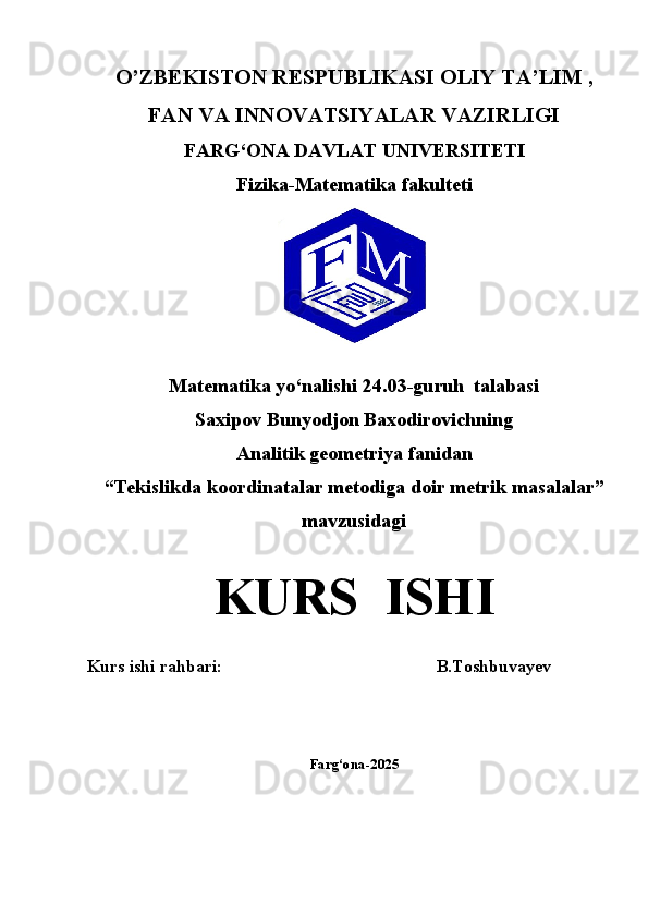 O’ZBEKISTON RESPUBLIKASI OLIY TA’LIM ,
FAN VA INNOVATSIYALAR VAZIRLIGI
FARG‘ONA DAVLAT UNIVERSITETI
Fizika-Matematika fakulteti
Matematika yo‘nalishi  24.03-guruh  talabasi  
Saxipov Bunyodjon Baxodirovichning
Analitik geometriya   fanidan
“Tekislikda koordinatalar metodiga doir metrik masalalar” 
mavzusidagi
KURS  ISHI
Kurs ishi rahbari:                                                   B.Toshbuvayev
Farg‘ona-2025 