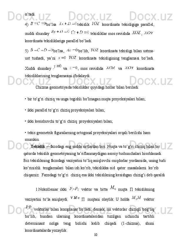 o‘tadi.
4) bo‘lsa   tekislik     koordinata   tekisligiga   parallel,
xuddi   shunday       tekisliklar mos ravishda   , 
koordinata tekisliklariga parallel bo‘ladi.
5) bo‘lsa,   bo‘lib,     koordinata tekisligi bilan ustma-
ust   tushadi,   ya’ni       koordinata   tekisligining   tenglamasi   bo‘ladi.
Xuddi   shunday     va   ,   mos   ravishda     va     koordinata
tekisliklarining   tenglamasini ifodalaydi.
Chizma   geometriyada   tekisliklar   quyidagi   hollar   bilan   beriladi:
• bir   to‘g‘ri   chiziq   va   unga   tegishli   bo‘lmagan   nuqta   proyeksiyalari bilan;
• ikki   parallel   to‘g‘ri   chiziq   proyeksiyalari   bilan;
• ikki   kesishuvchi   to‘g‘ri   chiziq   proyeksiyalari   bilan;
• tekis geometrik figuralarning ortogonal proyeksiyalari orqali berilishi ham
mumkin.
          Tekislik   —fazodagi eng sodda sirtlardan biri. Nuqta va to‘g‘ri chiziq   bilan   bir  
qatorda   tekislik   geometriyaning   ta’riflanmaydigan   asosiy   tushunchalari   hisoblanadi.  
Biz   tekislikning   fazodagi   vaziyatini   to‘liq   aniqlovchi   miqdorlar   yordamida,   uning   turli  
ko‘rinishli   tenglamalari   bilan   ish   ko‘rib,   tekislikka   oid   qator   masalalarni   ko‘rib  
chiqamiz.   Fazodagi   to‘g‘ri   chiziq esa ikki tekislikning kesishgan chizig‘i deb qaraldi
1.Nokolleniar   ikki     vektor   va   bitta     nuqta      tekislikning
vaziyatini   to‘la   aniqlaydi.   ∀ M ∈
       nuqtani   olaylik.   U   holda     vektor
  vektorlar  bilan komplanar  bo‘ladi, demak,  nu vektorlar  chiziqli  bog‘liq
bo‘lib,   bundan   ularning   koordinatalaridan   tuzilgan   uchinchi   tartibli
determinant   nolga   teng   bolishi   kelib   chiqadi   (1-chizma),   shuni
koordinatalarda yozaylik.
10 