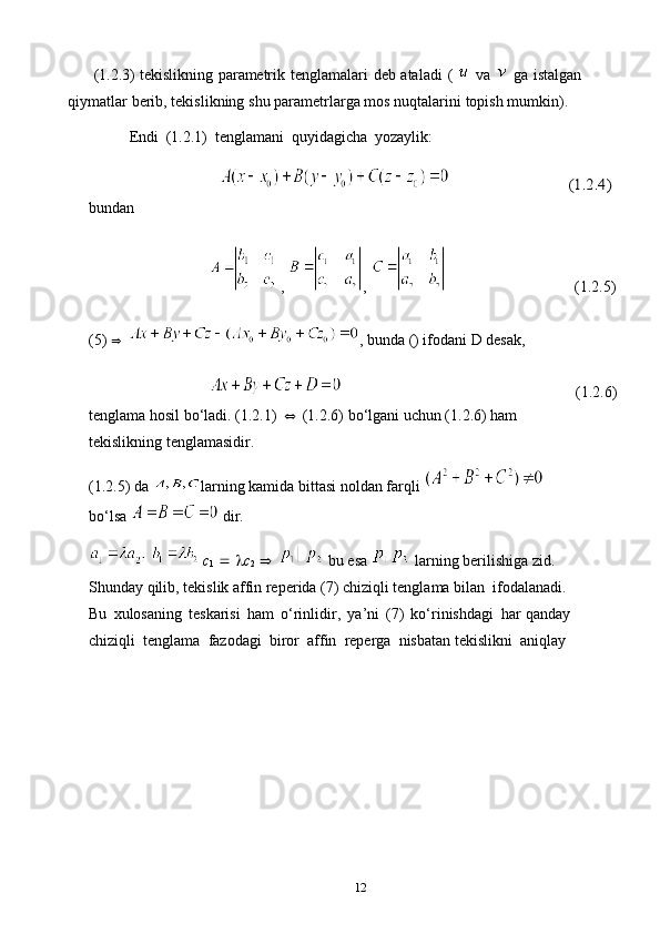          (1.2.3) tekislikning   parametrik   tenglamalari   deb   ataladi   (     va     ga   istalgan
qiymatlar   berib,   tekislikning   shu   parametrlarga   mos   nuqtalarini   topish   mumkin).
Endi   (1.2.1)   tenglamani   quyidagicha   yozaylik:    	(1.2.4)
bundan
,  ,                (1.2.5)
(5)   , bunda () ifodani D desak,
  (1.2.6)
tenglama hosil bo‘ladi. (1.2.1)  (1.2.6) bo‘lgani uchun (1.2.6) ham 
tekislikning tenglamasidir.
(1.2.5) da  larning kamida bittasi noldan farqli   
bo‘lsa   dir.
    c
1       c
2     bu esa   larning berilishiga zid. 
Shunday qilib, tekislik affin reperida (7) chiziqli tenglama bilan  ifodalanadi.  
Bu   xulosaning   teskarisi   ham   o‘rinlidir,   ya’ni   (7)   ko‘rinishdagi    har   qanday  
chiziqli   tenglama   fazodagi   biror   affin   reperga   nisbatan   tekislikni   aniqlay
12 