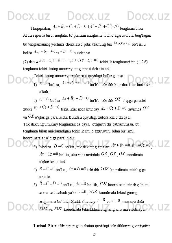         Haqiqatdan,     tenglama biror 
Affin reperda biror nuqtalar to‘plamini aniqlasin. Uch o‘zgaruvchini bog‘lagan 
bu tenglamaning yechimi cheksiz ko‘pdir, ularning biri   bo‘lsa, u 
holda   bundan va 
(7) dan   -tekislik tenglamasidir. (1.2.6) 
tenglama tekislikning umumiy tenglamasi deb ataladi.
Tekislikning umumiy tenglamasi quyidagi hollarga ega:
1) bo‘lsa,   bo‘lib, tekislik koordinatalar boshidan
o‘tadi;
2)  bo‘lsa   bo‘lib, tekislik   o‘qiga parallel
xuddi   tekisliklar mos shunday   ravishda 
va  o‘qlariga paralleldir. Bundan quyidagi xulosa kelib chiqadi:
Tekislikning umumiy tenglamasida qaysi   o‘zgaruvchi qatnashmasa,   bu  
tenglama   bilan   aniqlanadigan   tekislik   shu   o‘zgaruvchi   bilan   bir   ismli  
koordinatalar o ‘ qiga paralleldir.
3) 2-holda    bo‘lsa, tekislik tenglamalari  , ,
 bo‘lib, ular mos ravishda  ,  ,  koordinata 
o‘qlaridan o‘tadi.
4)  bo‘lsa,   tekislik   koordinata tekisligiga 
p arallel.
5)  bo‘lsa,   bo‘lib,  koordinata tekisligi bilan 
ustma-ust tushadi ya’ni  ,   koordinata tekisligining 
tenglamasi bo‘ladi. Xuddi shunday   va  , mos ravishda
 va   koordinata tekisliklarining tenglamasini ifodalaydi.
1-misol . Biror affin reperiga nisbatan quyidagi tekisliklarning vaziyatini 
13 