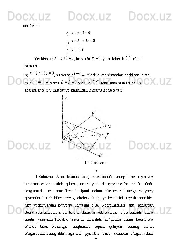 aniqlang:
a)
b)
c)
         Yechish . a)  , bu yerda  , ya’ni tekislik   o‘qqa 
parallel.
b)  , bu yerda   tekislik   koordinatalar   boshidan   o‘tadi.
c)  , bu yerda   tekislik   tekislikka parallel bo‘lib, 
absissalar o‘qini musbat yo‘nalishidan 2 kesma kesib o‘tadi.
1.2.2-chizma
13
1-Eslatma .   Agar   tekislik   tenglamasi   berilib,   uning   biror   reperdagi
tasvirini   chizish   talab   qilinsa,   umumiy   holda   quyidagicha   ish   ko‘riladi:
tenglamada   uch   noma’lum   bo‘lgani   uchun   ulardan   ikkitasiga   ixtiyoriy
qiymatlar   berish   bilan   uning   cheksiz   ko‘p   yechimlarini   topish   mumkin.
Shu   yechimlardan   ixtiyoriy   uchtasini   olib,   koordinatalari   shu   sonlardan
iborat   (bu   uch   nuqta   bir   to‘g‘ri   chiziqda   yotmaydigan   qilib   olinadi)   uchta
nuqta   yasaymiz.Tekislik   tasvirini   chizishda   ko‘pincha   uning   koordinata
o‘qlari   bilan   kesishgan   nuqtalarini   topish   qulaydir,   buning   uchun
o‘zgaruvchilarning   ikkitasiga   nol   qiymatlar   berib,   uchinchi   o‘zgaruvchini
14 