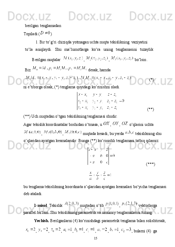 berilgan   tenglamadan
Topiladi ( )
1. Bir   to‘g‘ri   chiziqda   yotmagan   uchta   nuqta   tekislikning   vaziyatini  
to‘la aniqlaydi. Shu ma’lumotlarga ko‘ra uning tenglamasini tuzaylik
       Berilgan nuqtalar   ,  ,    bo‘lsin . 
Biz   desak, hamda
,           (*)
ni e’tiborga olsak, (*) tenglama quyidagi ko‘rinishni oladi.
       (**)
(**) Uch nuqtadan o‘tgan tekislikning tenglamasi shudir.
Agar tekislik koordinatalar boshidan o‘tmasa, u  ,  ,   o‘qlarini uchta
,  ,   nuqtada kesadi, bu yerda   tekislikning shu 
o‘qlaridan ajratgan kesmalaridir. Bunga (**) ko‘rinishli tenglamani tatbiq qilamiz:
      (***)
bu tenglama tekislikning koordinata o‘qlaridan ajratgan kesmalari bo‘yicha tenglamasi 
deb ataladi.
1-misol . Tekislik   nuqtadan o‘tib  ,   vektorlarga 
parallel bo‘lsin. Shu tekislikning parametrik va umumiy tenglamalarini tuzing.
Yechish.  Berilganlarni (4) ko‘rinishdagi parametrik tenglama bilan solishtirsak, 
,  ,  ,  ,  ,  ,  ,  ,  ; bularni (4)   ga 
15 