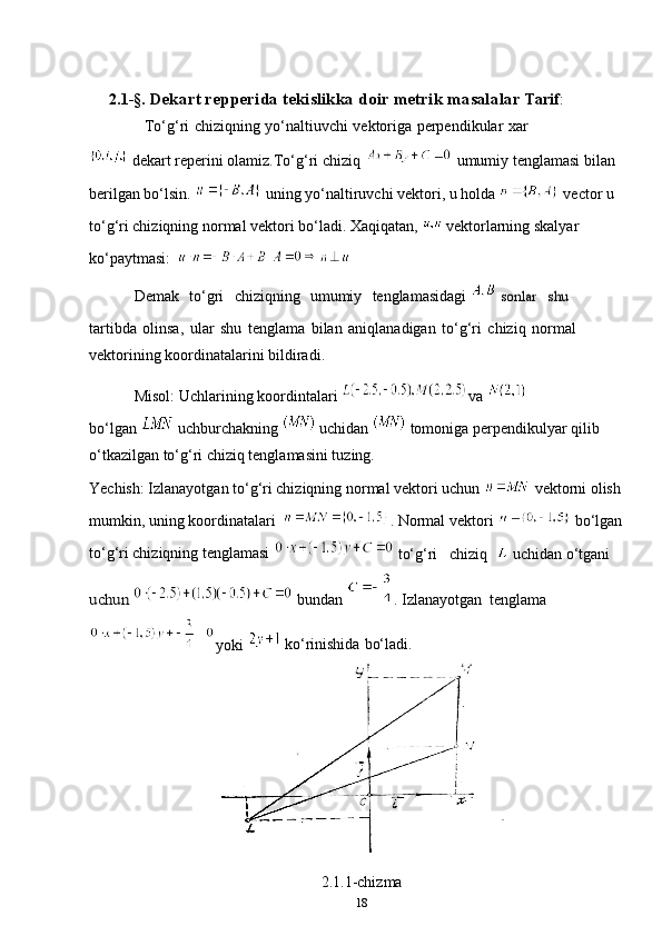 2.1 - § .   Dekart repperida tekislikka doir metrik masalalar   Tarif :
To‘g‘ri   chiziqning   yo‘naltiuvchi   vektoriga   perpendikular   xar
  dekart reperini olamiz.To‘g‘ri chiziq   umumiy tenglamasi bilan 
berilgan bo‘lsin.   uning yo‘naltiruvchi vektori, u holda   vector u 
to‘g‘ri chiziqning normal vektori bo‘ladi. Xaqiqatan,   vektorlarning skalyar 
ko‘paytmasi:
Demak   to‘gri   chiziqning   umumiy   tenglamasidagi   sonlar  	shu
tartibda   olinsa,   ular   shu   tenglama   bilan   aniqlanadigan   to‘g‘ri   chiziq   normal  
vektorining   koordinatalarini   bildiradi.
Misol:   Uchlarining   koordintalari  va 
bo‘lgan    uchburchakning    uchidan    tomoniga   perpendikulyar qilib
o‘tkazilgan to‘g‘ri chiziq tenglamasini tuzing. 
Yechish: Izlanayotgan to‘g‘ri chiziqning normal vektori uchun   vektorni olish 
mumkin, uning koordinatalari   . Normal vektori   bo‘lgan 
to‘g‘ri chiziqning tenglamasi 
 to‘g‘ri chiziq    uchidan o‘tgani 	
uchun 
 bundan  . Izlanayotgan tenglama
yoki    ko‘rinishida   bo‘ladi.
2.1.1-chizma
18 