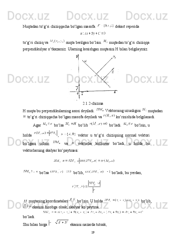Nuqtadan   to‘g‘ri   chiziqqacha   bo‘lgan   masofa. 
 dekart reperida
to‘g‘ri chiziq va    nuqta  berilgan bo‘lsin.   nuqtadan to‘g‘ri chiziqqa  
perpendikulyar   o‘tkazamiz.   Ularning   kesishgan   nuqtasini H   bilan   belgilaymiz.
2.1.2-chizma
H nuqta bu perpendikularning asosi deyiladi.   Vektorning   uzunligini 
 nuqtadan
 to‘g‘ri chiziqqacha bo‘lgan masofa deyiladi va   ko‘rinishida belgilanadi.
Agar     bo‘lsa     bo‘lib     bo‘ladi.     bo‘lsin, u
holda   ,     vektor   u   to‘g‘ri   chiziqning   normal   vektori
bo‘lgani   uchun     va     vektorlar   kollinear   bo‘ladi,   u   holda   bu
vektorlarning skalyar ko‘paytmasi:
                    
 bo‘lsa   bo‘lib,   bo‘ladi, bu yerdan, 
  nuqtaning koordinatalari   bo‘lsin.  U holda   bo‘lib,
  ekanini hisobga olsak, skalyar ko‘paytma 
bo‘ladi.
Shu bilan birga   ekanini nazarda tutsak,
19 