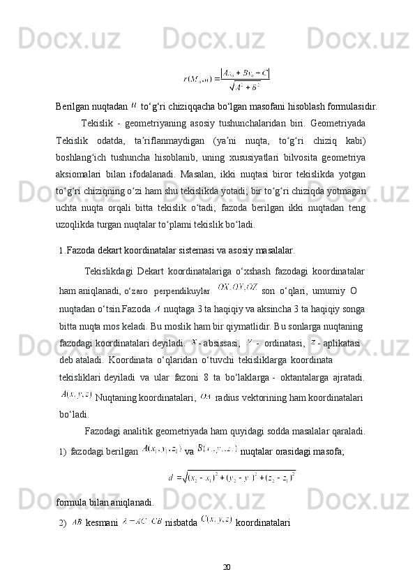 Berilgan nuqtadan   to‘g‘ri chiziqqacha bo‘lgan masofani hisoblash formulasidir.
Tekislik   -   geometriyaning   asosiy   tushunchalaridan   biri.   Geometriyada
Tekislik   odatda,   ta riflanmaydiganʼ   (ya ni	ʼ   nuqta,   to g ri	ʻ ʻ   chiziq   kabi)
boshlang ich   tushuncha   hisoblanib,   uning   xususiyatlari   bilvosita   geometriya	
ʻ
aksiomalari   bilan   ifodalanadi.   Masalan,   ikki   nuqtasi   biror   tekislikda   yotgan
to g ri	
ʻ ʻ   chiziqning   o zi	ʻ   ham   shu   tekislikda   yotadi;   bir   to g ri	ʻ ʻ   chiziqda   yotmagan
uchta   nuqta   orqali   bitta   tekislik   o tadi;   fazoda   berilgan   ikki   nuqtadan   teng	
ʻ
uzoqlikda   turgan nuqtalar to plami 	
ʻ tekislik  bo ladi.	ʻ
1. Fazoda   dekart   koordinatalar   sistemasi   va   asosiy   masalalar.
Tekislikdagi   Dekart   koordinatalariga   o‘xshash   fazodagi   koordinatalar
ham aniqlanadi	
, o‘zaro  	perpendikuylar     son   o‘qlari,   umumiy   O
nuqtadan o‘tsin.Fazoda  
  nuqtaga 3 ta haqiqiy va aksincha 3 ta haqiqiy songa
bitta nuqta mos keladi. Bu moslik ham bir qiymatlidir. Bu sonlarga nuqtaning  
fazodagi   koordinatalari   deyiladi.   -  absissasi,    -   ordinatasi,   -   aplikatasi  
deb ataladi.   Koordinata   o‘qlaridan   o‘tuvchi   tekisliklarga   koordinata  
tekisliklari deyiladi   va   ular   fazoni   8   ta   bo‘laklarga -   oktantalarga   ajratadi.
  Nuqtaning   koordinatalari,     radius   vektorining   ham   koordinatalari 
bo‘ladi.
Fazodagi   analitik   geometriyada ham   quyidagi   sodda   masalalar   qaraladi.
1)  fazodagi berilgan   va   nuqtalar orasidagi masofa;
formula bilan aniqlanadi.
2)    kesmani   nisbatda   koordinatalari
20 