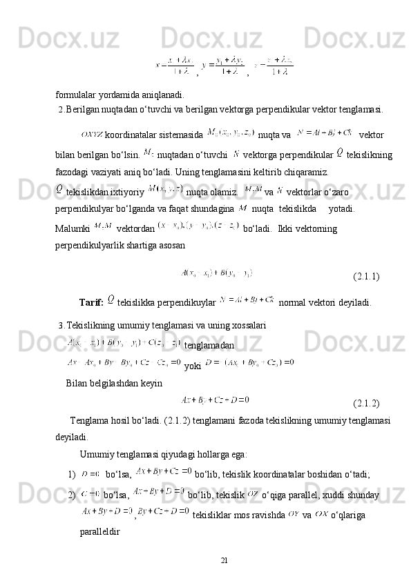 ,  ,  
formulalar yordamida aniqlanadi.
2. Berilgan nuqtadan o‘tuvchi va berilgan vektorga perpendikular vektor tenglamasi.
koordinatalar sistemasida   nuqta va      vektor 
bilan berilgan bo‘lsin.   nuqtadan o‘tuvchi    vektorga perpendikular   tekislikning
fazodagi vaziyati aniq bo‘ladi. Uning tenglamasini keltirib chiqaramiz.
 tekislikdan ixtiyoriy   nuqta olamiz.   va   vektorlar o‘zaro 
perpendikulyar bo‘lganda va faqat shundagina   nuqta tekislikda yotadi.
Malumki   vektordan   bo‘ladi.  Ikki vektorning 
perpendikulyarlik shartiga asosan
(2.1.1)
          Tarif:    tekislikka perpendikuylar   normal vektori deyiladi.
3. Tekislikning umumiy tenglamasi va uning xossalari
 tenglamadan
 yoki 
Bilan belgilashdan keyin
(2.1.2)
      Tenglama hosil bo‘ladi. (2.1.2) tenglamani   fazoda   tekislikning   umumiy   tenglamasi  
deyiladi.
Umumiy tenglamasi qiyudagi hollarga ega:
1)   bo‘lsa,   bo‘lib, tekislik koordinatalar boshidan o‘tadi;
2)  bo‘lsa,   bo‘lib, tekislik   o‘qiga parallel, xuddi shunday
,  tekisliklar mos ravishda   va  o‘qlariga 
paralleldir
21 