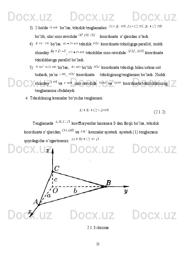 3) 2-holda    bo‘lsa, tekislik tenglamalari   
bo‘lib, ular mos ravishda  koordinata  o‘qlaridan o‘tadi.
4)  bo‘lsa   tekislik   koordinata tekisligiga parallel, xuddi 
shunday  ,   tekisliklar mos ravishda  koordinata 
tekisliklariga parallel bo‘ladi.
5)  bo‘lsa,   bo‘lib   koordinata tekisligi bilan ustma-ust 
tushadi, ya’ni  ,   koordinata tekisligining tenglamasi bo‘ladi. Xuddi 
shunday   va  , mos ravishda   va   koordinata tekisliklarining 
tenglamasini ifodalaydi.
4.  Tekislikning kesmalar bo‘yicha tenglamasi
(2.1.2)
        Tenglamada   koeffisiyentlar hammasi 0 dan farqli bo‘lsa, tekislik 
koordinata o‘qlaridan   va   kesmalar ajratadi. ajratadi.(1) tenglamani 
quyidagicha o‘zgartiramiz: 
2.1.3-chizma
22 