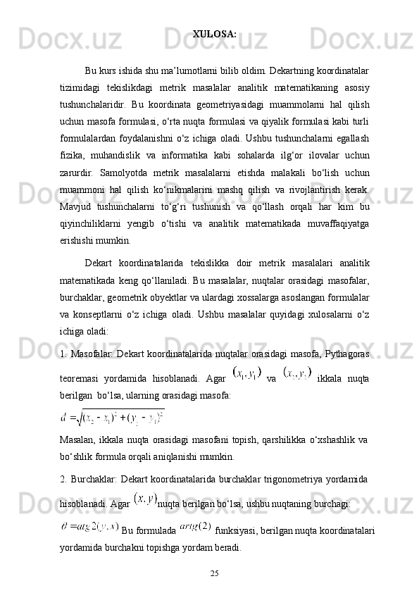 25XULOSA:
Bu kurs ishida shu ma’lumotlarni bilib oldim. Dekartning koordinatalar
tizimidagi   tekislikdagi   metrik   masalalar   analitik   matematikaning   asosiy
tushunchalaridir.   Bu   koordinata   geometriyasidagi   muammolarni   hal   qilish
uchun masofa formulasi, o‘rta nuqta formulasi va qiyalik formulasi kabi turli
formulalardan  foydalanishni   o‘z  ichiga   oladi.  Ushbu   tushunchalarni   egallash
fizika,   muhandislik   va   informatika   kabi   sohalarda   ilg‘or   ilovalar   uchun
zarurdir.   Samolyotda   metrik   masalalarni   etishda   malakali   bo‘lish   uchun
muammoni   hal   qilish   ko‘nikmalarini   mashq   qilish   va   rivojlantirish   kerak.
Mavjud   tushunchalarni   to‘g‘ri   tushunish   va   qo‘llash   orqali   har   kim   bu
qiyinchiliklarni   yengib   o‘tishi   va   analitik   matematikada   muvaffaqiyatga
erishishi mumkin.
Dekart   koordinatalarida   tekislikka   doir   metrik   masalalari   analitik
matematikada   keng   qo‘llaniladi.   Bu   masalalar,   nuqtalar   orasidagi   masofalar,
burchaklar, geometrik obyektlar va ulardagi xossalarga asoslangan formulalar
va   konseptlarni   o‘z   ichiga   oladi.   Ushbu   masalalar   quyidagi   xulosalarni   o‘z
ichiga   oladi:
1. Masofalar:   Dekart  koordinatalarida nuqtalar  orasidagi  masofa,  Pythagoras
teoremasi   yordamida   hisoblanadi.   Agar     va     ikkala   nuqta
berilgan    bo‘lsa,   ularning   orasidagi   masofa:
Masalan,   ikkala   nuqta   orasidagi   masofani   topish,   qarshilikka   o‘xshashlik   va
bo‘shlik formula   orqali aniqlanishi   mumkin.
2. Burchaklar:   Dekart   koordinatalarida   burchaklar   trigonometriya   yordamida
hisoblanadi.   Agar   nuqta   berilgan   bo‘lsa,   ushbu   nuqtaning   burchagi:
 Bu   formulada    funksiyasi,   berilgan   nuqta   koordinatalari  
yordamida   burchakni   topishga yordam   beradi. 