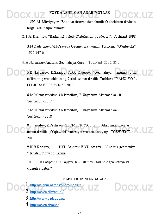 27 FOYDALANILGAN   ADABIYOTLAR
1. SH. M. Mirziyoyev “Erkin va farovon demokratik   O‘zbekiston davlatini
birgalikda   barpo  etamiz”
2. I.   A.   Karimov.   “Barkamol   avlod–O‘zbekiston   poydevori”.   Toshkent   1998.
3. N.Dadajonov, M.Jo‘rayeva Geometriya 1-qism. Toshkent. “O‘qituvchi”.
1996.147-b.
4. A.Narmanov   Analitik   Geometriya   Kursi   .   Toshkent.   2006.   35-b.
5. B.Haydarov,   E.Sariqov,   A.Qo chqorov,   “Geometriya”   umumiy   o‘rtaʻ
ta’lim   ning   maktablarining   9-sinfi   uchun   darslik.   Toshkent.“YANGIYO”L
POLIGRAPH   SERVICE”.2010.
6. M.Mirzaaxmedov,   Sh.Ismoilov,   B.Xaydarov   Matematika-10.  
Toshkent   -   2017
7. M.Mirzaaxmedov,   Sh.Ismoilov,   B.Xaydarov   Matematika-11.  
Toshkent   -   2018
8. I.   Isroilov,   Z.Pashayev   GEOMETRIYA   I   qism.   Akademik   litseylar  
uchun   darslik.   „O‘qituvchi“   nashriyot-matbaa   ijodiy   uyi.   TOSHKENT—
2010
9. K.R.Kodirov,  T.YU.Bakirov, E.YU.Azizov    ”Analitik geometriya 
“ fanidan o‘quv qo‘llanma
10. X.Latipov, SH.Tojiyev, R.Rustamov ”Analitik geometriya va 
chiziqli algebra “
ELEKTRON MANBALAR
1. http://vilenin.narod.ru/Mm/Books/   
2. http://www.allmath.ru/   
3. http://www.pedagog.uz/   
4. http://www.ziyonet    