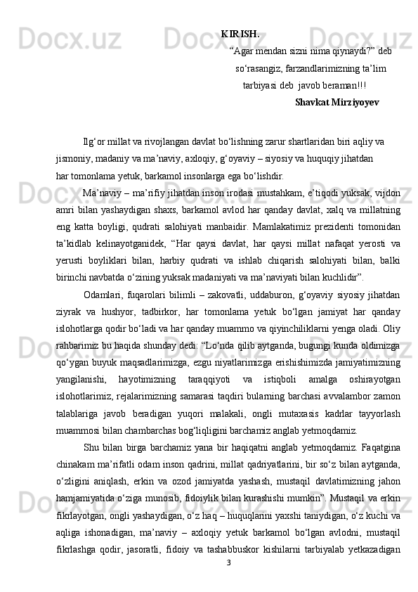 KIRISH.
                                                                   “Agar mendan sizni nima qiynaydi?” deb 
                                                                   so‘rasangiz, farzandlarimizning ta’lim 
                                                              tarbiyasi deb    javob beraman!!!
                                                                                                 Shavkat Mirziyoyev
  Ilg‘or millat va rivojlangan davlat bo‘lishning zarur shartlaridan biri aqliy va 
jismoniy, madaniy va ma’naviy, axloqiy, g‘oyaviy – siyosiy va huquqiy jihatdan           
har tomonlama yetuk, barkamol insonlarga ega bo‘lishdir.
  Ma’naviy – ma’rifiy jihatdan inson irodasi mustahkam, e’tiqodi yuksak, vijdon
amri   bilan   yashaydigan   shaxs,   barkamol   avlod   har   qanday   davlat,   xalq   va   millatning
eng   katta   boyligi,   qudrati   salohiyati   manbaidir.   Mamlakatimiz   prezidenti   tomonidan
ta’kidlab   kelinayotganidek,   “Har   qaysi   davlat,   har   qaysi   millat   nafaqat   yerosti   va
yerusti   boyliklari   bilan,   harbiy   qudrati   va   ishlab   chiqarish   salohiyati   bilan,   balki
birinchi navbatda o‘zining yuksak madaniyati va ma’naviyati bilan kuchlidir”.
  Odamlari,   fuqarolari   bilimli   –   zakovatli,   uddaburon,   g‘oyaviy   siyosiy   jihatdan
ziyrak   va   hushyor,   tadbirkor,   har   tomonlama   yetuk   bo‘lgan   jamiyat   har   qanday
islohotlarga qodir bo‘ladi va har qanday muammo va qiyinchiliklarni yenga oladi. Oliy
rahbarimiz bu haqida shunday dedi: “Lo‘nda qilib aytganda, bugungi kunda oldimizga
qo‘ygan  buyuk maqsadlarimizga, ezgu niyatlarimizga erishishimizda  jamiyatimizning
yangilanishi,   hayotimizning   taraqqiyoti   va   istiqboli   amalga   oshirayotgan
islohotlarimiz, rejalarimizning samarasi  taqdiri bularning barchasi  avvalambor  zamon
talablariga   javob   beradigan   yuqori   malakali,   ongli   mutaxasis   kadrlar   tayyorlash
muammosi bilan chambarchas bog‘liqligini barchamiz anglab yetmoqdamiz.
  Shu   bilan   birga   barchamiz   yana   bir   haqiqatni   anglab   yetmoqdamiz.   Faqatgina
chinakam ma’rifatli odam inson qadrini, millat qadriyatlarini, bir so‘z bilan aytganda,
o‘zligini   aniqlash,   erkin   va   ozod   jamiyatda   yashash,   mustaqil   davlatimizning   jahon
hamjamiyatida o‘ziga munosib, fidoiylik bilan kurashishi mumkin”. Mustaqil va erkin
fikrlayotgan, ongli yashaydigan, o‘z haq – huquqlarini yaxshi taniydigan, o‘z kuchi va
aqliga   ishonadigan,   ma’naviy   –   axloqiy   yetuk   barkamol   bo‘lgan   avlodni,   mustaqil
fikrlashga   qodir,   jasoratli,   fidoiy   va   tashabbuskor   kishilarni   tarbiyalab   yetkazadigan
3 