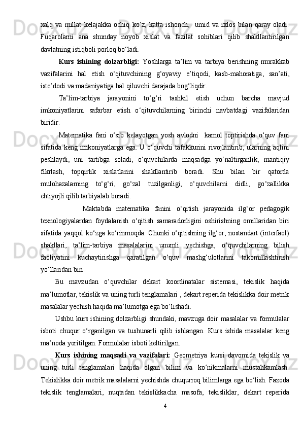 xalq   va   millat   kelajakka   ochiq   ko‘z,   katta   ishonch,     umid   va   ixlos   bilan   qaray   oladi.
Fuqarolarni   ana   shunday   noyob   xislat   va   fazilat   sohiblari   qilib   shakllantirilgan
davlatning istiqboli porloq bo‘ladi.
Kurs   ishining   dolzarbligi:   Yoshlarga   ta’lim   va   tarbiya   berishning   murakkab
vazifalarini   hal   etish   o ‘ qituvchining   g ‘ oyaviy   e ’ tiqodi,   kasb-mahoratiga,   san’ati,
iste’dodi va madaniyatiga hal qiluvchi darajada bog ‘ liqdir.
Ta’lim-tarbiya   jarayonini   to ‘ g ‘ ri   tashkil   etish   uchun   barcha   mavjud
imkoniyatlarini   safarbar   etish   o ‘ qituvchilarning   birinchi   navbatdagi   vazifalaridan
biridir .
Matematika   fani   o‘sib   kelayotgan   yosh   avlodni     kamol   toptirishda   o‘quv   fani
sifatida keng imkoniyatlarga ega. U o‘quvchi  tafakkurini  rivojlantirib, ularning aqlini
peshlaydi,   uni   tartibga   soladi,   o‘quvchilarda   maqsadga   yo‘naltirganlik,   mantiqiy
fikrlash,   topqirlik   xislatlarini   shakllantirib   boradi.   Shu   bilan   bir   qatorda
mulohazalarning   to‘g‘ri,   go‘zal   tuzilganligi,   o‘quvchilarni   didli,   go ‘ zallikka
ehtiyojli qilib tarbiyalab boradi.
                Maktabda   matematika   fanini   o ‘ qitish   jarayonida   ilg‘or   pedagogik
texnologiyalardan   foydalanish   o‘qitish   samaradorligini   oshirishning   omillaridan   biri
sifatida yaqqol  ko‘zga ko‘rinmoqda. Chunki  o‘qitishning ilg‘or, nostandart  (interfaol)
shakllari,   ta’lim-tarbiya   masalalarini   unumli   yechishga,   o‘quvchilarning   bilish
faoliyatini   kuchaytirishga   qaratilgan   o‘quv   mashg‘ulotlarini   takomillashtirish
yo‘llaridan biri. 
Bu   mavzudan   o‘quvchilar   dekart   koordinatalar   sistemasi,   tekislik   haqida
ma’lumotlar, tekislik va uning turli tenglamalari , dekart reperida tekislikka doir metrik
masalalar yechish haqida ma’lumotga ega bo‘lishadi.
Ushbu kurs ishining dolzarbligi shundaki, mavzuga doir masalalar va formulalar
isboti   chuqur   o‘rganilgan   va   tushunarli   qilib   ishlangan.   Kurs   ishida   masalalar   keng
ma’noda yoritilgan. Formulalar isboti keltirilgan.
Kurs   ishining   maqsadi   va   vazifalari:   Geometriya   kursi   davomida   tekislik   va
uning   turli   tenglamalari   haqida   olgan   bilim   va   ko nikmalarni   mustahkamlash.ʻ
Tekislikka doir metrik masalalarni yechishda  chuqurroq bilimlarga ega bo‘lish.  Fazoda
tekislik   tenglamalari,   nuqtadan   tekislikkacha   masofa,   tekisliklar,   dekart   reperida
4 