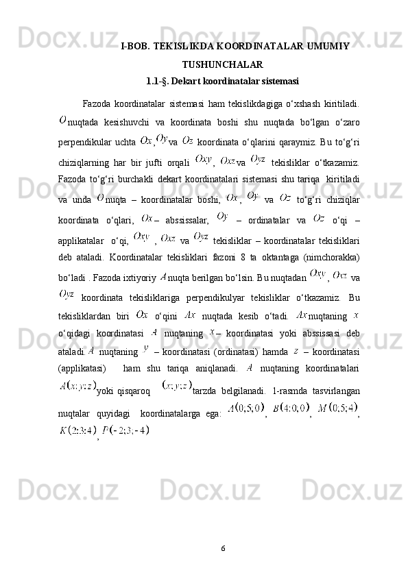                                
I-BOB.   TEKISLIKDA KOORDINATALAR   UMUMIY
TUSHUNCHALAR
1.1- § . Dekart koordinatalar sistemasi
Fazoda   koordinatalar   sistemasi   ham   tekislikdagiga   o‘xshash   kiritiladi.
nuqtada   kesishuvchi   va   koordinata   boshi   shu   nuqtada   bo‘lgan   o‘zaro
perpendikular   uchta   , va     koordinata   o‘qlarini   qaraymiz.   Bu   to‘g‘ri
chiziqlarning   har   bir   jufti   orqali   ,   va     tekisliklar   o‘tkazamiz.
Fazoda   to‘g‘ri   burchakli   dekart   koordinatalari   sistemasi   shu   tariqa     kiritiladi
va   unda   nuqta   –   koordinatalar   boshi,   ,     va     to‘g‘ri   chiziqlar
koordinata   o‘qlari,   –   abssissalar,     –   ordinatalar   va     o‘qi   –
applikatalar     o‘qi,     ,     va     tekisliklar   –   koordinatalar   tekisliklari
deb   ataladi.   Koordinatalar   tekisliklari   fazoni   8   ta   oktantaga   (nimchorakka)
bo‘ladi   . Fazoda ixtiyoriy  nuqta berilgan bo‘lsin. Bu nuqtadan  ,    va
  koordinata   tekisliklariga   perpendikulyar   tekisliklar   o‘tkazamiz.   Bu
tekisliklardan   biri     o‘qini     nuqtada   kesib   o‘tadi.   nuqtaning  
o‘qidagi   koordinatasi     nuqtaning   –   koordinatasi   yoki   abssissasi   deb
ataladi.   nuqtaning     –   koordinatasi   (ordinatasi)   hamda     –   koordinatasi
(applikatasi)       ham   shu   tariqa   aniqlanadi.     nuqtaning   koordinatalari
yoki   q isqaroq       tarzda   belgilanadi.   1-rasmda   tasvirlangan
nuqtalar   quyidagi     koordinatalarga   ega:   ,   ,   ,
, 
6 
