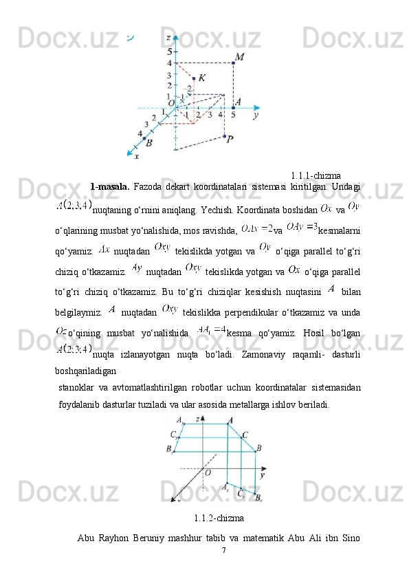                                                                                                   1.1.1-chizma
                  1-masala.   Fazoda   dekart   koordinatalari   sistemasi   kiritilgan.   Undagi
nuqtaning   o‘rnini   aniqlang.   Yechish.   Koordinata   boshidan     va  
o‘qlarining   musbat   yo‘nalishida,   mos   ravishda,   va   kesmalarni
qo‘yamiz.     nuqtadan     tekislikda   yotgan   va     o‘qiga   parallel   to‘g‘ri
chiziq o‘tkazamiz.     nuqtadan     tekislikda yotgan   va     o‘qiga parallel
to‘g‘ri   chiziq   o‘tkazamiz.   Bu   to‘g‘ri   chiziqlar   kesishish   nuqtasini     bilan
belgilaymiz.     nuqtadan     tekislikka   perpendikular   o‘tkazamiz   va   unda
o‘qining   musbat   yo‘nalishida   kesma   qo‘yamiz.   Hosil   bo‘lgan
nuqta   izlanayotgan   nuqta   bo‘ladi.   Zamonaviy   raqamli-   dasturli
boshqariladigan  
stanoklar   va   avtomatlashtirilgan   robotlar   uchun   koordinatalar   sistemasidan
foydalanib   dasturlar   tuziladi   va   ular   asosida   metallarga   ishlov   beriladi.
1.1.2-chizma
Abu   Rayhon   Beruniy   mashhur   tabib   va   matematik   Abu   Ali   ibn   Sino
7 
