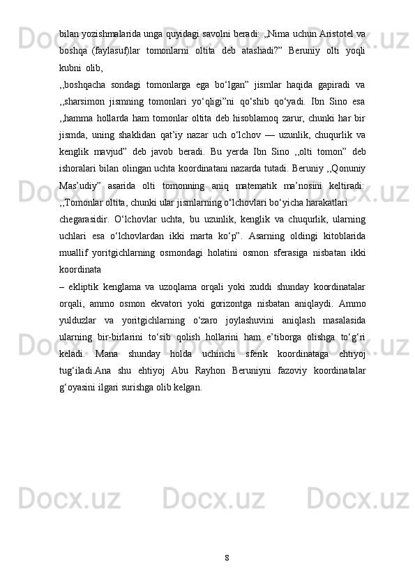 bilan   yozishmalarida   unga   quyidagi   savolni   beradi:   ,,Nima   uchun   Aristotel   va
boshqa   (faylasuf)lar   tomonlarni   oltita   deb   atashadi?”   Beruniy   olti   yoqli
kubni   olib,
,,boshqacha   sondagi   tomonlarga   ega   bo‘lgan”   jismlar   haqida   gapiradi   va
,,sharsimon   jismning   tomonlari   yo‘qligi”ni   qo‘shib   qo‘yadi.   Ibn   Sino   esa
,,hamma   hollarda   ham   tomonlar   oltita   deb   hisoblamoq   zarur,   chunki   har   bir
jismda,   uning   shaklidan   qat’iy   nazar   uch   o‘lchov   —   uzunlik,   chuqurlik   va
kenglik   mavjud”   deb   javob   beradi.   Bu   yerda   Ibn   Sino   ,,olti   tomon”   deb
ishoralari bilan olingan uchta koordinatani nazarda tutadi. Beruniy ,,Qonuniy
Mas’udiy”   asarida   olti   tomonning   aniq   matematik   ma’nosini   keltiradi:
,,Tomonlar   oltita,   chunki   ular   jismlarning   o‘lchovlari   bo‘yicha   harakatlari
chegarasidir.   O‘lchovlar   uchta,   bu   uzunlik,   kenglik   va   chuqurlik,   ularning
uchlari   esa   o‘lchovlardan   ikki   marta   ko‘p”.   Asarning   oldingi   kitoblarida
muallif   yoritgichlarning   osmondagi   holatini   osmon   sferasiga   nisbatan   ikki
koordinata
–   ekliptik   kenglama   va   uzoqlama   orqali   yoki   xuddi   shunday   koordinatalar
orqali,   ammo   osmon   ekvatori   yoki   gorizontga   nisbatan   aniqlaydi.   Ammo
yulduzlar   va   yoritgichlarning   o‘zaro   joylashuvini   aniqlash   masalasida
ularning   bir-birlarini   to‘sib   qolish   hollarini   ham   e’tiborga   olishga   to‘g‘ri
keladi.   Mana   shunday   holda   uchinchi   sferik   koordinataga   ehtiyoj
tug‘iladi.Ana   shu   ehtiyoj   Abu   Rayhon   Beruniyni   fazoviy   koordinatalar
g‘oyasini ilgari surishga olib   kelgan.
8 