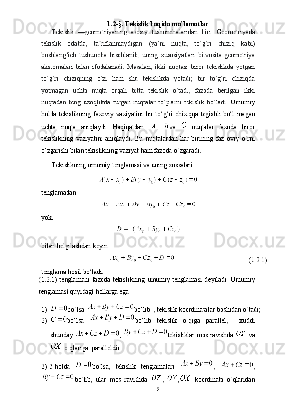 1.2 -§.   Tekislik   haqida ma’lumotlar
Tekislik   —geometriyaning   asosiy   tushunchalaridan   biri.   Geometriyada
tekislik   odatda,   ta riflanmaydiganʼ   (ya ni	ʼ   nuqta,   to g ri	ʻ ʻ   chiziq   kabi)
boshlang ich   tushuncha   hisoblanib,   uning   xususiyatlari   bilvosita   geometriya	
ʻ
aksiomalari   bilan   ifodalanadi.   Masalan,   ikki   nuqtasi   biror   tekislikda   yotgan
to g ri	
ʻ ʻ   chiziqning   o zi	ʻ   ham   shu   tekislikda   yotadi;   bir   to g ri	ʻ ʻ   chiziqda
yotmagan   uchta   nuqta   orqali   bitta   tekislik   o tadi;   fazoda   berilgan   ikki	
ʻ
nuqtadan   teng   uzoqlikda   turgan   nuqtalar   to plami   tekislik   bo ladi.	
ʻ ʻ   Umumiy
holda  tekislikning   fazoviy  vaziyatini   bir   to‘g‘ri   chiziqqa   tegishli   bo‘l   magan
uchta   nuqta   aniqlaydi.   Haqiqatdan,   ,   va     nuqtalar   fazoda   biror
tekislikning   vaziyatini   aniqlaydi.   Bu   nuqtalardan   har   birining   faz   oviy   o‘rni
o‘zgarishi   bilan tekislikning vaziyat   ham   fazoda   o‘zgaradi.
Tekislikning   umumiy   tenglamasi   va   uning   xossalari.
tenglamadan
yoki
bilan   belgilashdan   keyin
  ( .2.1)  
tenglama   hosil   bo‘ladi.
(1.2.1)   tenglamani   fazoda   tekislikning   umumiy   tenglamasi   deyiladi.   Umumiy
tenglamasi quyidagi   hollarga ega:
1) bo‘lsa   bo‘lib   ,   tekislik   koordinatalar   boshidan   o‘tadi;
2) bo‘lsa   bo‘lib   tekislik   o‘qiga   parallel;     xuddi
shunday  ,   tekisliklar   mos   ravishda    va
  o‘qlariga    paralleldir.
3) 2-holda   bo‘lsa,   tekislik   tenglamalari   ,   ,
bo‘lib,   ular   mos   ravishda   ,   ,   koordinata   o‘qlaridan
9 