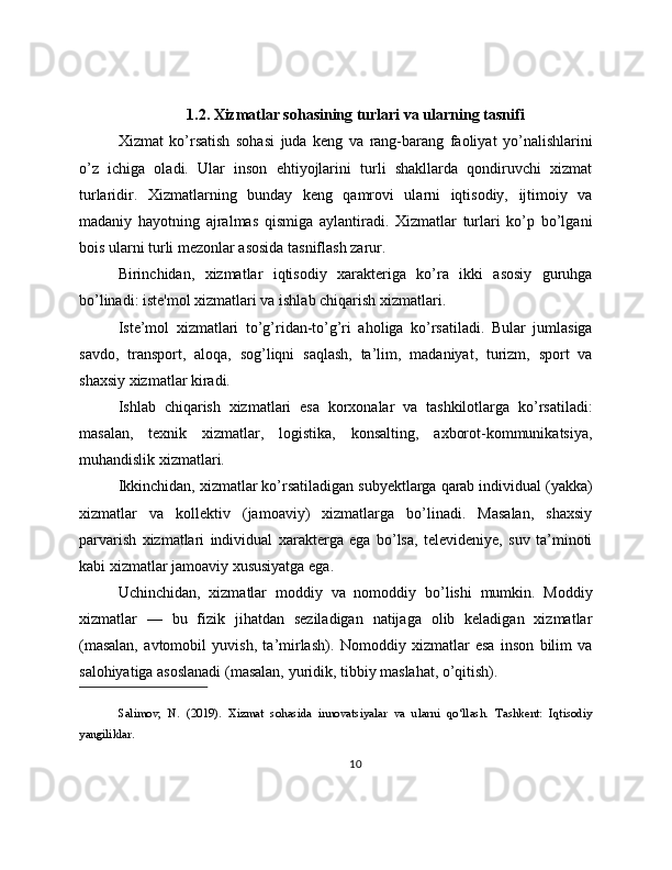 1.2. Xizmatlar sohasining turlari va ularning tasnifi
Xizmat   ko’rsatish   sohasi   juda   keng   va   rang-barang   faoliyat   yo’nalishlarini
o’z   ichiga   oladi.   Ular   inson   ehtiyojlarini   turli   shakllarda   qondiruvchi   xizmat
turlaridir.   Xizmatlarning   bunday   keng   qamrovi   ularni   iqtisodiy,   ijtimoiy   va
madaniy   hayotning   ajralmas   qismiga   aylantiradi.   Xizmatlar   turlari   ko’p   bo’lgani
bois ularni turli mezonlar asosida tasniflash zarur.
Birinchidan,   xizmatlar   iqtisodiy   xarakteriga   ko’ra   ikki   asosiy   guruhga
bo’linadi: iste'mol xizmatlari va ishlab chiqarish xizmatlari.
Iste’mol   xizmatlari   to’g’ridan-to’g’ri   aholiga   ko’rsatiladi.   Bular   jumlasiga
savdo,   transport,   aloqa,   sog’liqni   saqlash,   ta’lim,   madaniyat,   turizm,   sport   va
shaxsiy xizmatlar kiradi.
Ishlab   chiqarish   xizmatlari   esa   korxonalar   va   tashkilotlarga   ko’rsatiladi:
masalan,   texnik   xizmatlar,   logistika,   konsalting,   axborot-kommunikatsiya,
muhandislik xizmatlari.
Ikkinchidan, xizmatlar ko’rsatiladigan subyektlarga qarab individual (yakka)
xizmatlar   va   kollektiv   (jamoaviy)   xizmatlarga   bo’linadi.   Masalan,   shaxsiy
parvarish   xizmatlari   individual   xarakterga   ega   bo’lsa,   televideniye,   suv   ta’minoti
kabi xizmatlar jamoaviy xususiyatga ega.
Uchinchidan,   xizmatlar   moddiy   va   nomoddiy   bo’lishi   mumkin.   Moddiy
xizmatlar   —   bu   fizik   jihatdan   seziladigan   natijaga   olib   keladigan   xizmatlar
(masalan,   avtomobil   yuvish,   ta’mirlash).   Nomoddiy   xizmatlar   esa   inson   bilim   va
salohiyatiga asoslanadi (masalan, yuridik, tibbiy maslahat, o’qitish).
Salimov,   N.   (2019).   Xizmat   sohasida   innovatsiyalar   va   ularni   qo‘llash.   Tashkent:   Iqtisodiy
yangiliklar.
10 