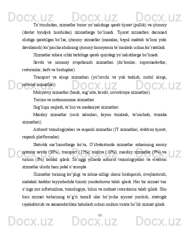 To’rtinchidan, xizmatlar bozor yo’nalishiga qarab tijorat (pullik) va ijtimoiy
(davlat   byudjeti   hisobidan)   xizmatlarga   bo’linadi.   Tijorat   xizmatlari   daromad
olishga   qaratilgan   bo’lsa,   ijtimoiy   xizmatlar   (masalan,   bepul   maktab   ta’limi   yoki
davolanish) ko’pincha aholining ijtimoiy himoyasini ta’minlash uchun ko’rsatiladi.
Xizmatlar sohasi ichki tarkibiga qarab quyidagi yo’nalishlarga bo’linadi:
Savdo   va   umumiy   ovqatlanish   xizmatlari   (do’konlar,   supermarketlar,
restoranlar, kafe va boshqalar)
Transport   va   aloqa   xizmatlari   (yo’lovchi   va   yuk   tashish,   mobil   aloqa,
internet xizmatlari)
Moliyaviy xizmatlar (bank, sug’urta, kredit, investitsiya xizmatlari)
Turizm va mehmonxona xizmatlari
Sog’liqni saqlash, ta’lim va madaniyat xizmatlari
Maishiy   xizmatlar   (soch   salonlari,   kiyim   tozalash,   ta’mirlash,   texnika
xizmatlari)
Axborot texnologiyalari va raqamli xizmatlar (IT xizmatlari, elektron tijorat,
raqamli platformalar)
Statistik   ma’lumotlarga   ko’ra,   O’zbekistonda   xizmatlar   sohasining   asosiy
qismini   savdo   (30%),   transport   (22%),  moliya   (10%),   maishiy   xizmatlar   (9%)   va
turizm   (8%)   tashkil   qiladi.   So’nggi   yillarda   axborot   texnologiyalari   va   elektron
xizmatlar ulushi ham jadal o’smoqda.
Xizmatlar turining ko’pligi va xilma-xilligi ularni boshqarish, rivojlantirish,
malakali kadrlar tayyorlashda tizimli yondashuvni talab qiladi. Har bir xizmat turi
o’ziga xos infratuzilma, texnologiya, bilim va mehnat resurslarini talab qiladi. Shu
bois   xizmat   turlarining   to’g’ri   tasnifi   ular   bo’yicha   siyosat   yuritish,   strategik
rejalashtirish va samaradorlikni baholash uchun muhim vosita bo’lib xizmat qiladi.
11 