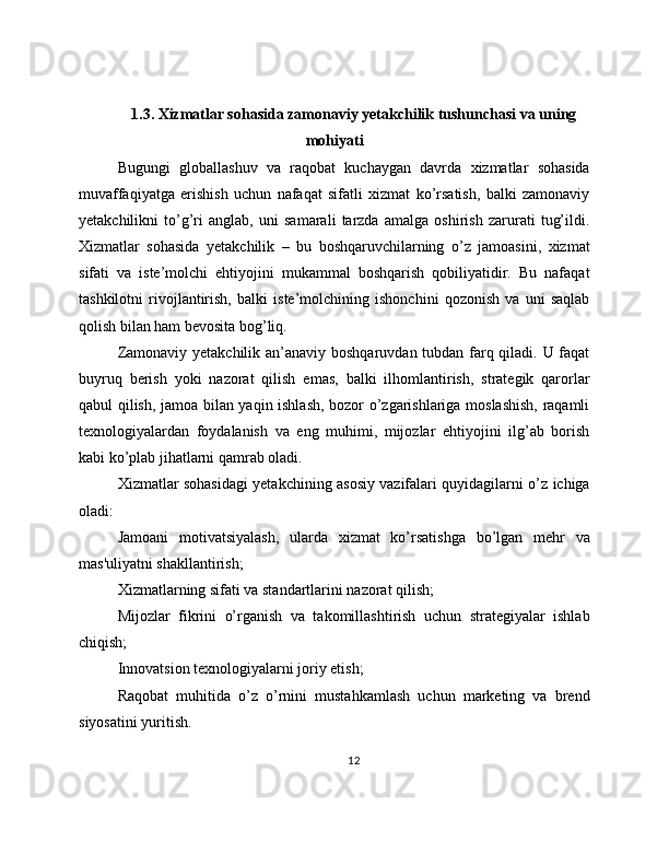 1.3. Xizmatlar sohasida zamonaviy yetakchilik tushunchasi va uning
mohiyati
Bugungi   globallashuv   va   raqobat   kuchaygan   davrda   xizmatlar   sohasida
muvaffaqiyatga   erishish   uchun   nafaqat   sifatli   xizmat   ko’rsatish,   balki   zamonaviy
yetakchilikni   to’g’ri   anglab,   uni   samarali   tarzda   amalga   oshirish   zarurati   tug’ildi.
Xizmatlar   sohasida   yetakchilik   –   bu   boshqaruvchilarning   o’z   jamoasini,   xizmat
sifati   va   iste’molchi   ehtiyojini   mukammal   boshqarish   qobiliyatidir.   Bu   nafaqat
tashkilotni   rivojlantirish,   balki   iste’molchining   ishonchini   qozonish   va   uni   saqlab
qolish bilan ham bevosita bog’liq.
Zamonaviy yetakchilik an’anaviy boshqaruvdan tubdan farq qiladi. U faqat
buyruq   berish   yoki   nazorat   qilish   emas,   balki   ilhomlantirish,   strategik   qarorlar
qabul qilish, jamoa bilan yaqin ishlash, bozor o’zgarishlariga moslashish, raqamli
texnologiyalardan   foydalanish   va   eng   muhimi,   mijozlar   ehtiyojini   ilg’ab   borish
kabi ko’plab jihatlarni qamrab oladi.
Xizmatlar sohasidagi yetakchining asosiy vazifalari quyidagilarni o’z ichiga
oladi:
Jamoani   motivatsiyalash,   ularda   xizmat   ko’rsatishga   bo’lgan   mehr   va
mas'uliyatni shakllantirish;
Xizmatlarning sifati va standartlarini nazorat qilish;
Mijozlar   fikrini   o’rganish   va   takomillashtirish   uchun   strategiyalar   ishlab
chiqish;
Innovatsion texnologiyalarni joriy etish;
Raqobat   muhitida   o’z   o’rnini   mustahkamlash   uchun   marketing   va   brend
siyosatini yuritish.
12 