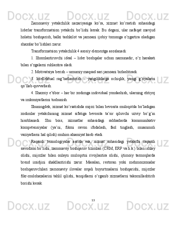 Zamonaviy   yetakchilik   nazariyasiga   ko’ra,   xizmat   ko’rsatish   sohasidagi
liderlar   transformatsion   yetakchi   bo’lishi   kerak.   Bu   degani,   ular   nafaqat   mavjud
holatni   boshqarish,   balki   tashkilot   va   jamoani   ijobiy   tomonga   o’zgartira   oladigan
shaxslar bo’lishlari zarur.
Transformatsion yetakchilik 4 asosiy elementga asoslanadi:
1.   Ilhomlantiruvchi   ideal   –   lider   boshqalar   uchun   namunadir,   o’z   harakati
bilan o’zgalarni ruhlantira oladi.
2. Motivatsiya berish – umumiy maqsad sari jamoani birlashtiradi.
3.   Intellektual   rag’batlantirish   –   yangiliklarga   ochiqlik,   yangi   g’oyalarni
qo’llab-quvvatlash.
4. Shaxsiy e’tibor – har bir xodimga individual yondashish, ularning ehtiyoj
va imkoniyatlarini tushunish.
Shuningdek, xizmat ko’rsatishda mijoz bilan bevosita muloqotda bo’ladigan
xodimlar   yetakchining   xizmat   sifatiga   bevosita   ta’sir   qiluvchi   uzviy   bo’g’in
hisoblanadi.   Shu   bois,   xizmatlar   sohasidagi   rahbarlarda   kommunikativ
kompetensiyalar   (ya’ni,   fikrni   ravon   ifodalash,   faol   tinglash,   muammoli
vaziyatlarni hal qilish) muhim ahamiyat kasb etadi.
Raqamli   texnologiyalar   asrida   esa,   xizmat   sohasidagi   yetakchi   raqamli
savodxon bo’lishi, zamonaviy boshqaruv tizimlari (CRM, ERP va h.k.) bilan ishlay
olishi,   mijozlar   bilan   onlayn   muloqotni   rivojlantira   olishi,   ijtimoiy   tarmoqlarda
brend   imidjini   shakllantirishi   zarur.   Masalan,   restoran   yoki   mehmonxonalar
boshqaruvchilari   zamonaviy   ilovalar   orqali   buyurtmalarni   boshqarishi,   mijozlar
fikr-mulohazalarini   tahlil   qilishi,   tanqidlarni   o’rganib   xizmatlarni   takomillashtirib
borishi kerak.
13 