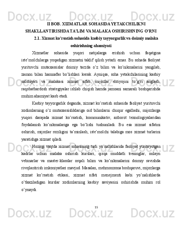 II BOB. XIZMATLAR SOHASIDA YETAKCHILIKNI
SHAKLLANTIRISHDA TA'LIM VA MALAKA OSHIRISHNING O’RNI
2.1. Xizmat ko’rsatish sohasida kasbiy tayyorgarlik va doimiy malaka
oshirishning ahamiyati
Xizmatlar   sohasida   yuqori   natijalarga   erishish   uchun   faqatgina
iste’molchilarga yoqadigan xizmatni taklif qilish yetarli emas. Bu sohada faoliyat
yurituvchi   mutaxassislar   doimiy   tarzda   o’z   bilim   va   ko’nikmalarini   yangilab,
zamon   bilan   hamnafas   bo’lishlari   kerak.   Ayniqsa,   soha   yetakchilarining   kasbiy
salohiyati   va   malakasi   xizmat   sifati,   mijozlar   ehtiyojini   to’g’ri   anglash,
raqobatbardosh  strategiyalar   ishlab  chiqish  hamda  jamoani  samarali  boshqarishda
muhim ahamiyat kasb etadi.
Kasbiy tayyorgarlik deganda, xizmat ko’rsatish sohasida faoliyat yurituvchi
xodimlarning   o’z   mutaxassisliklariga   oid   bilimlarni   chuqur   egallashi,   mijozlarga
yuqori   darajada   xizmat   ko’rsatish,   kommunikativ,   axborot   texnologiyalaridan
foydalanish   ko’nikmalariga   ega   bo’lishi   tushuniladi.   Bu   esa   xizmat   sifatini
oshirish,   mijozlar   roziligini   ta’minlash,   iste’molchi   talabiga   mos   xizmat   turlarini
yaratishga xizmat qiladi.
Hozirgi  vaqtda xizmat sohasining turli  yo’nalishlarida faoliyat yuritayotgan
kadrlar   uchun   malaka   oshirish   kurslari,   qisqa   muddatli   treninglar,   onlayn
vebinarlar   va   master-klasslar   orqali   bilim   va   ko’nikmalarini   doimiy   ravishda
rivojlantirish imkoniyatlari mavjud. Masalan, mehmonxona boshqaruvi, mijozlarga
xizmat   ko’rsatish   etikasi,   xizmat   sifati   menejmenti   kabi   yo’nalishlarda
o’tkaziladigan   kurslar   xodimlarning   kasbiy   saviyasini   oshirishda   muhim   rol
o’ynaydi.
15