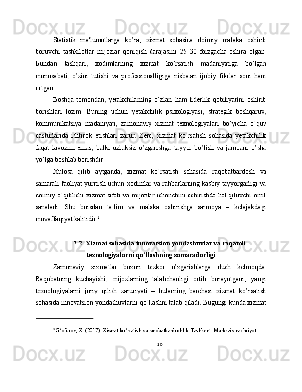 Statistik   ma'lumotlarga   ko’ra,   xizmat   sohasida   doimiy   malaka   oshirib
boruvchi   tashkilotlar   mijozlar   qoniqish   darajasini   25–30   foizgacha   oshira   olgan.
Bundan   tashqari,   xodimlarning   xizmat   ko’rsatish   madaniyatiga   bo’lgan
munosabati,   o’zini   tutishi   va   professionalligiga   nisbatan   ijobiy   fikrlar   soni   ham
ortgan.
Boshqa   tomondan,   yetakchilarning   o’zlari   ham   liderlik   qobiliyatini   oshirib
borishlari   lozim.   Buning   uchun   yetakchilik   psixologiyasi,   strategik   boshqaruv,
kommunikatsiya   madaniyati,   zamonaviy   xizmat   texnologiyalari   bo’yicha   o’quv
dasturlarida   ishtirok   etishlari   zarur.   Zero,   xizmat   ko’rsatish   sohasida   yetakchilik
faqat   lavozim   emas,   balki   uzluksiz   o’zgarishga   tayyor   bo’lish   va   jamoani   o’sha
yo’lga boshlab borishdir.
Xulosa   qilib   aytganda,   xizmat   ko’rsatish   sohasida   raqobatbardosh   va
samarali faoliyat yuritish uchun xodimlar va rahbarlarning kasbiy tayyorgarligi va
doimiy o’qitilishi xizmat sifati va mijozlar ishonchini oshirishda hal qiluvchi omil
sanaladi.   Shu   boisdan   ta’lim   va   malaka   oshirishga   sarmoya   –   kelajakdagi
muvaffaqiyat kalitidir. 3
2.2. Xizmat sohasida innovatsion yondashuvlar va raqamli
texnologiyalarni qo’llashning samaradorligi
Zamonaviy   xizmatlar   bozori   tezkor   o’zgarishlarga   duch   kelmoqda.
Raqobatning   kuchayishi,   mijozlarning   talabchanligi   ortib   borayotgani,   yangi
texnologiyalarni   joriy   qilish   zaruriyati   –   bularning   barchasi   xizmat   ko’rsatish
sohasida innovatsion yondashuvlarni qo’llashni talab qiladi. Bugungi kunda xizmat
3
  G‘ofurov, X. (2017). Xizmat ko‘rsatish va raqobatbardoshlik. Tashkent: Markaziy nashriyot.
16 