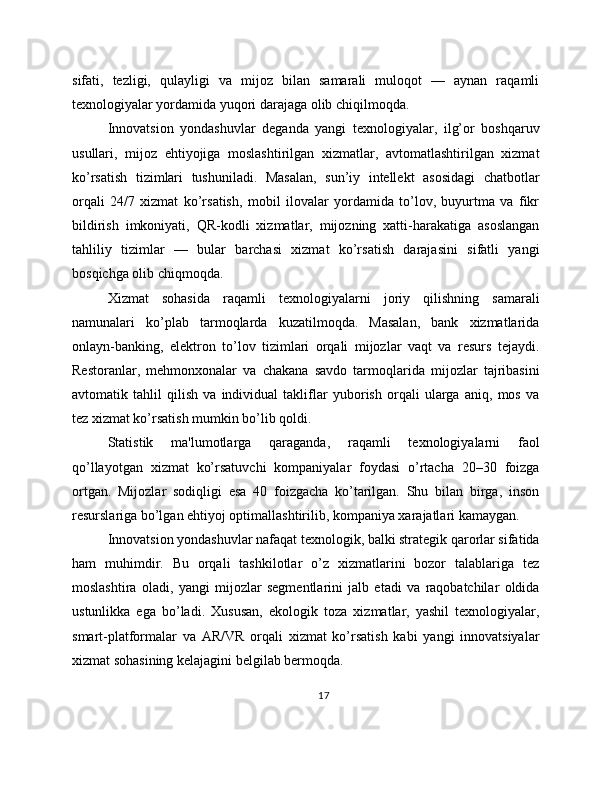 sifati,   tezligi,   qulayligi   va   mijoz   bilan   samarali   muloqot   —   aynan   raqamli
texnologiyalar yordamida yuqori darajaga olib chiqilmoqda.
Innovatsion   yondashuvlar   deganda   yangi   texnologiyalar,   ilg’or   boshqaruv
usullari,   mijoz   ehtiyojiga   moslashtirilgan   xizmatlar,   avtomatlashtirilgan   xizmat
ko’rsatish   tizimlari   tushuniladi.   Masalan,   sun’iy   intellekt   asosidagi   chatbotlar
orqali   24/7   xizmat   ko’rsatish,   mobil   ilovalar   yordamida   to’lov,   buyurtma   va   fikr
bildirish   imkoniyati,   QR-kodli   xizmatlar,   mijozning   xatti-harakatiga   asoslangan
tahliliy   tizimlar   —   bular   barchasi   xizmat   ko’rsatish   darajasini   sifatli   yangi
bosqichga olib chiqmoqda.
Xizmat   sohasida   raqamli   texnologiyalarni   joriy   qilishning   samarali
namunalari   ko’plab   tarmoqlarda   kuzatilmoqda.   Masalan,   bank   xizmatlarida
onlayn-banking,   elektron   to’lov   tizimlari   orqali   mijozlar   vaqt   va   resurs   tejaydi.
Restoranlar,   mehmonxonalar   va   chakana   savdo   tarmoqlarida   mijozlar   tajribasini
avtomatik   tahlil   qilish   va   individual   takliflar   yuborish   orqali   ularga   aniq,   mos   va
tez xizmat ko’rsatish mumkin bo’lib qoldi.
Statistik   ma'lumotlarga   qaraganda,   raqamli   texnologiyalarni   faol
qo’llayotgan   xizmat   ko’rsatuvchi   kompaniyalar   foydasi   o’rtacha   20–30   foizga
ortgan.   Mijozlar   sodiqligi   esa   40   foizgacha   ko’tarilgan.   Shu   bilan   birga,   inson
resurslariga bo’lgan ehtiyoj optimallashtirilib, kompaniya xarajatlari kamaygan.
Innovatsion yondashuvlar nafaqat texnologik, balki strategik qarorlar sifatida
ham   muhimdir.   Bu   orqali   tashkilotlar   o’z   xizmatlarini   bozor   talablariga   tez
moslashtira   oladi,   yangi   mijozlar   segmentlarini   jalb   etadi   va   raqobatchilar   oldida
ustunlikka   ega   bo’ladi.   Xususan,   ekologik   toza   xizmatlar,   yashil   texnologiyalar,
smart-platformalar   va   AR/VR   orqali   xizmat   ko’rsatish   kabi   yangi   innovatsiyalar
xizmat sohasining kelajagini belgilab bermoqda.
17 