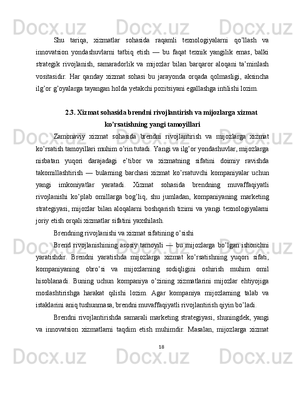 Shu   tariqa,   xizmatlar   sohasida   raqamli   texnologiyalarni   qo’llash   va
innovatsion   yondashuvlarni   tatbiq   etish   —   bu   faqat   texnik   yangilik   emas,   balki
strategik   rivojlanish,   samaradorlik   va   mijozlar   bilan   barqaror   aloqani   ta’minlash
vositasidir.   Har   qanday   xizmat   sohasi   bu   jarayonda   orqada   qolmasligi,   aksincha
ilg’or g’oyalarga tayangan holda yetakchi pozitsiyani egallashga intilishi lozim.
2.3. Xizmat sohasida brendni rivojlantirish va mijozlarga xizmat
ko’rsatishning yangi tamoyillari
Zamonaviy   xizmat   sohasida   brendni   rivojlantirish   va   mijozlarga   xizmat
ko’rsatish tamoyillari muhim o’rin tutadi. Yangi va ilg’or yondashuvlar, mijozlarga
nisbatan   yuqori   darajadagi   e’tibor   va   xizmatning   sifatini   doimiy   ravishda
takomillashtirish   —   bularning   barchasi   xizmat   ko’rsatuvchi   kompaniyalar   uchun
yangi   imkoniyatlar   yaratadi.   Xizmat   sohasida   brendning   muvaffaqiyatli
rivojlanishi   ko’plab   omillarga   bog’liq,   shu   jumladan,   kompaniyaning   marketing
strategiyasi,   mijozlar   bilan   aloqalarni   boshqarish   tizimi   va   yangi   texnologiyalarni
joriy etish orqali xizmatlar sifatini yaxshilash.
Brendning rivojlanishi va xizmat sifatining o’sishi
Brend   rivojlanishining   asosiy   tamoyili   —   bu   mijozlarga   bo’lgan   ishonchni
yaratishdir.   Brendni   yaratishda   mijozlarga   xizmat   ko’rsatishning   yuqori   sifati,
kompaniyaning   obro’si   va   mijozlarning   sodiqligini   oshirish   muhim   omil
hisoblanadi.   Buning   uchun   kompaniya   o’zining   xizmatlarini   mijozlar   ehtiyojiga
moslashtirishga   harakat   qilishi   lozim.   Agar   kompaniya   mijozlarning   talab   va
istaklarini aniq tushunmasa, brendni muvaffaqiyatli rivojlantirish qiyin bo’ladi.
Brendni   rivojlantirishda   samarali   marketing   strategiyasi,   shuningdek,   yangi
va   innovatsion   xizmatlarni   taqdim   etish   muhimdir.   Masalan,   mijozlarga   xizmat
18 